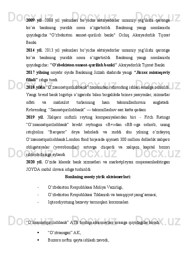 2009   yil .   2008   yil   yakunlari   bo’yicha   aktsiyadorlar   umumiy   yig’ilishi   qaroriga
ko’ra   bankning   yuridik   nomi   o’zgartirildi.   Bankning   yangi   nomlanishi
quyidagicha:   "O’zbekiston   sanoat-qurilish   banki"   Ochiq   Aksiyadorlik   Tijorat
Banki
2014   yil.   2013   yil   yakunlari   bo’yicha   aktsiyadorlar   umumiy   yig’ilishi   qaroriga
ko’ra   bankning   yuridik   nomi   o’zgartirildi.   Bankning   yangi   nomlanishi
quyidagicha :   "O’zbekiston sanoat-qurilish banki"  Aksiyadorlik Tijorat Banki
2017   yilning   noyabr   oyida   Bankning   Jizzah   shahrida   yangi   “Jizzax   mintaqaviy
filiali”  ishga tusdi.
2018 yilda  “O’zsanoatqurilishbank” tomonidan rebrending ishlari amalga oshirildi.
Yangi brend bank logotipi o’zgarishi bilan birgalikda biznes jarayonlar, xizmatlar
sifati   va   mahsulot   turlarining   ham   takomillashuvini   anglatadi.
Rebrending: “Sanoatqurilishbank” — takomillashuv sari katta qadam
2019   yil.   Xalqaro   nufuzli   reyting   kompaniyalaridan   biri   -   Fitch   Ratings
“O’zsanoatqurilishbank”   kredit   reytingini   «B+»dan   «BB-»ga   oshirib,   uning
istiqbolini   “Barqaror”   deya   baholadi   va   xuddi   shu   yilning   o’zidayoq
O’zsanoatqurilishbank London fond birjasida qiymati 300 million dollarlik xalqaro
obligatsiyalar   (yevrobondlar)   sotuvga   chiqardi   va   xalqaro   kapital   bozori
ishtirokchisiga aylandi. 
2020   yil.   O’zida   klassik   bank   xizmatlari   va   marketpleysni   mujassamlashtirgan
JOYDA mobil ilovasi ishga tushirildi
Bankning asosiy yirik aktsionеrlari:
- O’zbеkiston Rеspublikasi Moliya Vazirligi;
- O’zbеkiston Rеspublikasi Tiklanish va taraqqiyot jamg’armasi;
- Iqtisodiyotning bazaviy tarmoqlari korxonalari.
“O’zsanoatqurilishbank” ATB boshqa aksionеrlari sirasiga quyidagilar kiradi:  
 “O’ztransgaz” AK, 
 Buxoro nеftni qayta ishlash zavodi,  
