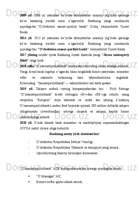 2009   yil .   2008   yil   yakunlari   bo’yicha   aktsiyadorlar   umumiy   yig’ilishi   qaroriga
ko’ra   bankning   yuridik   nomi   o’zgartirildi.   Bankning   yangi   nomlanishi
quyidagicha:   "O’zbekiston   sanoat-qurilish   banki"   Ochiq   Aksiyadorlik   Tijorat
Banki
2014   yil.   2013   yil   yakunlari   bo’yicha   aktsiyadorlar   umumiy   yig’ilishi   qaroriga
ko’ra   bankning   yuridik   nomi   o’zgartirildi.   Bankning   yangi   nomlanishi
quyidagicha :   "O’zbekiston sanoat-qurilish banki"  Aksiyadorlik Tijorat Banki
2017   yilning   noyabr   oyida   Bankning   Jizzah   shahrida   yangi   “Jizzax   mintaqaviy
filiali”  ishga tusdi.
2018 yilda  “O’zsanoatqurilishbank” tomonidan rebrending ishlari amalga oshirildi.
Yangi brend bank logotipi o’zgarishi bilan birgalikda biznes jarayonlar, xizmatlar
sifati   va   mahsulot   turlarining   ham   takomillashuvini   anglatadi.
Rebrending: “Sanoatqurilishbank” — takomillashuv sari katta qadam
2019   yil.   Xalqaro   nufuzli   reyting   kompaniyalaridan   biri   -   Fitch   Ratings
“O’zsanoatqurilishbank”   kredit   reytingini   «B+»dan   «BB-»ga   oshirib,   uning
istiqbolini   “Barqaror”   deya   baholadi   va   xuddi   shu   yilning   o’zidayoq
O’zsanoatqurilishbank London fond birjasida qiymati 300 million dollarlik xalqaro
obligatsiyalar   (yevrobondlar)   sotuvga   chiqardi   va   xalqaro   kapital   bozori
ishtirokchisiga aylandi. 
2020   yil.   O’zida   klassik   bank   xizmatlari   va   marketpleysni   mujassamlashtirgan
JOYDA mobil ilovasi ishga tushirildi
Bankning asosiy yirik aktsionеrlari:
- O’zbеkiston Rеspublikasi Moliya Vazirligi;
- O’zbеkiston Rеspublikasi Tiklanish va taraqqiyot jamg’armasi;
- Iqtisodiyotning bazaviy tarmoqlari korxonalari.
“O’zsanoatqurilishbank” ATB boshqa aksionеrlari sirasiga quyidagilar kiradi:  
 “O’ztransgaz” AK, 
 Buxoro nеftni qayta ishlash zavodi,