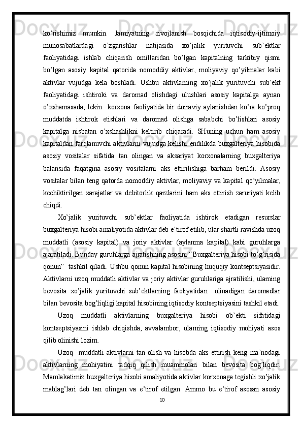 ko’rishimiz   mumkin.   Jamiyatning   rivojlanish   bosqichida   iqtisodiy-ijtimoiy
munosabatlardagi   o’zgarishlar   natijasida   xo’jalik   yurituvchi   sub’ektlar
faoliyatidagi   ishlab   chiqarish   omillaridan   bo’lgan   kapitalning   tarkibiy   qismi
bo’lgan   asosiy   kapital   qatorida   nomoddiy   aktivlar,   moliyaviy   qo’yilmalar   kabi
aktivlar   vujudga   kela   boshladi.   Ushbu   aktivlarning   xo’jalik   yurituvchi   sub’ekt
faoliyatidagi   ishtiroki   va   daromad   olishdagi   ulushlari   asosiy   kapitalga   aynan
o’xshamasada,   lekin     korxona   faoliyatida   bir   doiraviy   aylanishdan   ko’ra   ko’proq
muddatda   ishtirok   etishlari   va   daromad   olishga   sababchi   bo’lishlari   asosiy
kapitalga   nisbatan   o’xshashlikni   keltirib   chiqaradi.   SHuning   uchun   ham   asosiy
kapitaldan farqlanuvchi  aktivlarni vujudga kelishi  endilikda buxgalteriya hisobida
asosiy   vositalar   sifatida   tan   olingan   va   aksariyat   korxonalarning   buxgalteriya
balansida   faqatgina   asosiy   vositalarni   aks   ettirilishiga   barham   berildi.   Asosiy
vositalar   bilan   teng   qatorda   nomoddiy  aktivlar,  moliyaviy   va  kapital   qo’yilmalar,
kechiktirilgan   xarajatlar   va   debitorlik   qarzlarini   ham   aks   ettirish   zaruriyati   kelib
chiqdi.
Xo’jalik   yurituvchi   sub’ektlar   faoliyatida   ishtirok   etadigan   resurslar
buxgalteriya hisobi amaliyotida aktivlar deb e’tirof etilib, ular shartli ravishda uzoq
muddatli   (asosiy   kapital)   va   joriy   aktivlar   (aylanma   kapital)   kabi   guruhlarga
ajaratiladi. Bunday guruhlarga ajratishning asosini “Buxgalteriya hisobi to’g’risida
qonun”   tashkil qiladi. Ushbu qonun kapital hisobining huquqiy kontseptsiyasidir.
Aktivlarni uzoq muddatli aktivlar va joriy aktivlar guruhlariga ajratilishi, ularning
bevosita   xo’jalik   yurituvchi   sub’ektlarning   faoliyatidan     olinadigan   daromadlar
bilan bevosita bog’liqligi kapital hisobining iqtisodiy kontseptsiyasini tashkil etadi.
Uzoq   muddatli   aktivlarning   buxgalteriya   hisobi   ob’ekti   sifatidagi
kontseptsiyasini   ishlab   chiqishda,   avvalambor,   ularning   iqtisodiy   mohiyati   asos
qilib olinishi lozim.
Uzoq     muddatli   aktivlarni   tan   olish   va   hisobda   aks   ettirish   keng   ma’nodagi
aktivlarning   mohiyatini   tadqiq   qilish   muammolari   bilan   bevosita   bog’liqdir.
Mamlakatimiz buxgalteriya hisobi amaliyotida aktivlar korxonaga tegishli xo’jalik
mablag’lari   deb   tan   olingan   va   e’tirof   etilgan.   Ammo   bu   e’tirof   asosan   asosiy
10 