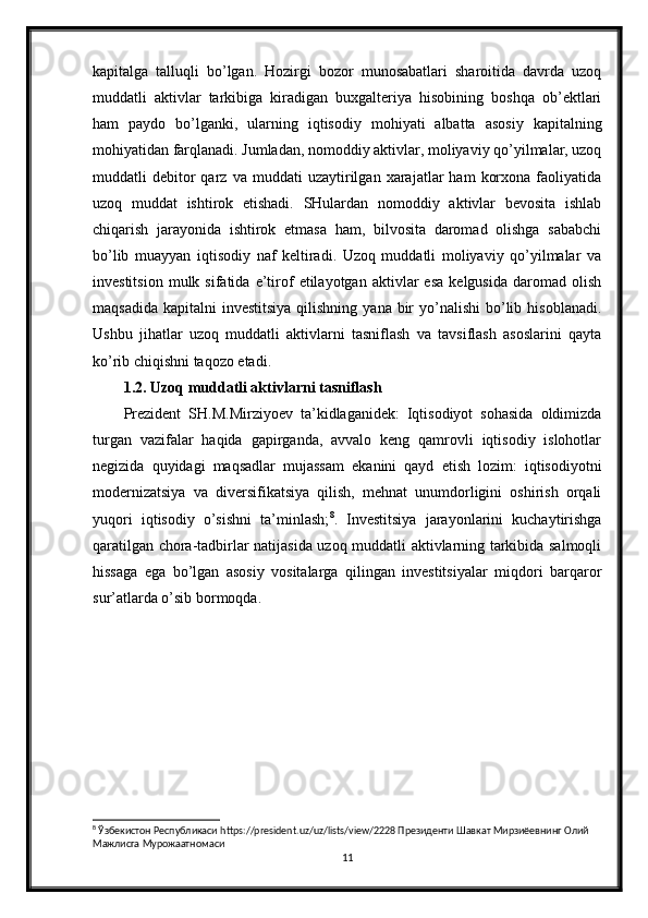 kapitalga   talluqli   bo’lgan.   Hozirgi   bozor   munosabatlari   sharoitida   davrda   uzoq
muddatli   aktivlar   tarkibiga   kiradigan   buxgalteriya   hisobining   boshqa   ob’ektlari
ham   paydo   bo’lganki,   ularning   iqtisodiy   mohiyati   albatta   asosiy   kapitalning
mohiyatidan farqlanadi. Jumladan, nomoddiy aktivlar, moliyaviy qo’yilmalar, uzoq
muddatli   debitor   qarz   va  muddati   uzaytirilgan   xarajatlar   ham   korxona   faoliyatida
uzoq   muddat   ishtirok   etishadi.   SHulardan   nomoddiy   aktivlar   bevosita   ishlab
chiqarish   jarayonida   ishtirok   etmasa   ham,   bilvosita   daromad   olishga   sababchi
bo’lib   muayyan   iqtisodiy   naf   keltiradi.   Uzoq   muddatli   moliyaviy   qo’yilmalar   va
investitsion   mulk  sifatida   e’tirof   etilayotgan   aktivlar   esa   kelgusida   daromad   olish
maqsadida  kapitalni   investitsiya  qilishning  yana  bir   yo’nalishi  bo’lib  hisoblanadi.
Ushbu   jihatlar   uzoq   muddatli   aktivlarni   tasniflash   va   tavsiflash   asoslarini   qayta
ko’rib chiqishni taqozo etadi.
1.2. Uzoq muddatli aktivlarni tasniflash
Prezident   SH.M.Mirziyoev   ta’kidlaganidek:   Iqtisodiyot   sohasida   oldimizda
turgan   vazifalar   haqida   gapirganda,   avvalo   keng   qamrovli   iqtisodiy   islohotlar
negizida   quyidagi   maqsadlar   mujassam   ekanini   qayd   etish   lozim:   iqtisodiyotni
modernizatsiya   va   diversifikatsiya   qilish,   mehnat   unumdorligini   oshirish   orqali
yuqori   iqtisodiy   o’sishni   ta’minlash; 8
.   Investitsiya   jarayonlarini   kuchaytirishga
qaratilgan chora-tadbirlar natijasida uzoq muddatli aktivlarning tarkibida salmoqli
hissaga   ega   bo’lgan   asosiy   vositalarga   qilingan   investitsiyalar   miqdori   barqaror
sur’atlarda o’sib bormoqda.
8
 Ўзбекистон Республикаси https://president.uz/uz/lists/view/2228 Президенти Шавкат Мирзиёевнинг Олий 
Мажлисга Мурожаатномаси
11 