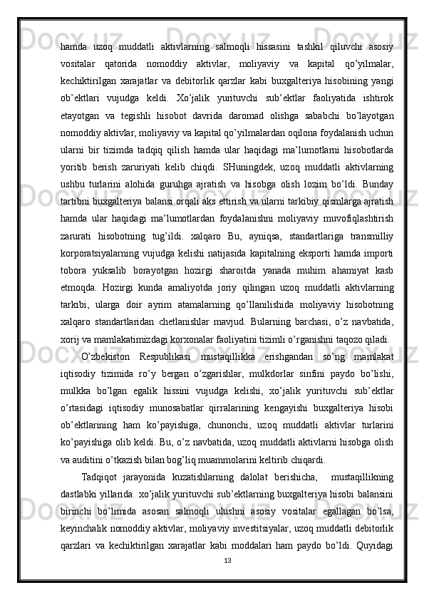 hamda   uzoq   muddatli   aktivlarning   salmoqli   hissasini   tashkil   qiluvchi   asosiy
vositalar   qatorida   nomoddiy   aktivlar,   moliyaviy   va   kapital   qo’yilmalar,
kechiktirilgan   xarajatlar   va   debitorlik   qarzlar   kabi   buxgalteriya   hisobining   yangi
ob’ektlari   vujudga   keldi.   Xo’jalik   yurituvchi   sub’ektlar   faoliyatida   ishtirok
etayotgan   va   tegishli   hisobot   davrida   daromad   olishga   sababchi   bo’layotgan
nomoddiy aktivlar, moliyaviy va kapital qo’yilmalardan oqilona foydalanish uchun
ularni   bir   tizimda   tadqiq   qilish   hamda   ular   haqidagi   ma’lumotlarni   hisobotlarda
yoritib   berish   zaruriyati   kelib   chiqdi.   SHuningdek,   uzoq   muddatli   aktivlarning
ushbu   turlarini   alohida   guruhga   ajratish   va   hisobga   olish   lozim   bo’ldi.   Bunday
tartibni buxgalteriya balansi orqali aks ettirish va ularni tarkibiy qismlarga ajratish
hamda   ular   haqidagi   ma’lumotlardan   foydalanishni   moliyaviy   muvofiqlashtirish
zarurati   hisobotning   tug’ildi.   xalqaro   Bu,   ayniqsa,   standartlariga   transmilliy
korporatsiyalarning   vujudga  kelishi   natijasida   kapitalning   eksporti   hamda   importi
tobora   yuksalib   borayotgan   hozirgi   sharoitda   yanada   muhim   ahamiyat   kasb
etmoqda.   Hozirgi   kunda   amaliyotda   joriy   qilingan   uzoq   muddatli   aktivlarning
tarkibi,   ularga   doir   ayrim   atamalarning   qo’llanilishida   moliyaviy   hisobotning
xalqaro   standartlaridan   chetlanishlar   mavjud.   Bularning   barchasi,   o’z   navbatida,
xorij va mamlakatimizdagi korxonalar faoliyatini tizimli o’rganishni taqozo qiladi.
O’zbekiston   Respublikasi   mustaqillikka   erishgandan   so’ng   mamlakat
iqtisodiy   tizimida   ro’y   bergan   o’zgarishlar,   mulkdorlar   sinfini   paydo   bo’lishi,
mulkka   bo’lgan   egalik   hissini   vujudga   kelishi,   xo’jalik   yurituvchi   sub’ektlar
o’rtasidagi   iqtisodiy   munosabatlar   qirralarining   kengayishi   buxgalteriya   hisobi
ob’ektlarining   ham   ko’payishiga,   chunonchi,   uzoq   muddatli   aktivlar   turlarini
ko’payishiga olib keldi. Bu, o’z navbatida, uzoq muddatli aktivlarni hisobga olish
va auditini o’tkazish bilan bog’liq muammolarini keltirib chiqardi.
Tadqiqot   jarayonida   kuzatishlarning   dalolat   berishicha,     mustaqillikning
dastlabki yillarida  xo’jalik yurituvchi sub’ektlarning buxgalteriya hisobi balansini
birinchi   bo’limida   asosan   salmoqli   ulushni   asosiy   vositalar   egallagan   bo’lsa,
keyinchalik nomoddiy aktivlar, moliyaviy investitsiyalar, uzoq muddatli debitorlik
qarzlari   va   kechiktirilgan   xarajatlar   kabi   moddalari   ham   paydo   bo’ldi.   Quyidagi
13 