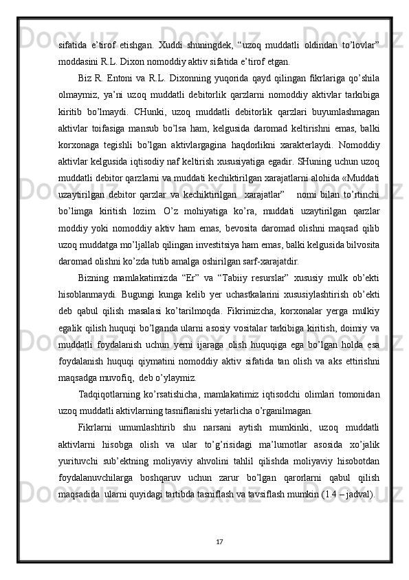 sifatida   e’tirof   etishgan.   Xuddi   shuningdek,   “uzoq   muddatli   oldindan   to’lovlar”
moddasini R.L. Dixon nomoddiy aktiv sifatida e’tirof etgan.
Biz   R.   Entoni   va   R.L.   Dixonning   yuqorida   qayd   qilingan   fikrlariga   qo’shila
olmaymiz,   ya’ni   uzoq   muddatli   debitorlik   qarzlarni   nomoddiy   aktivlar   tarkibiga
kiritib   bo’lmaydi.   CHunki,   uzoq   muddatli   debitorlik   qarzlari   buyumlashmagan
aktivlar   toifasiga   mansub   bo’lsa   ham,   kelgusida   daromad   keltirishni   emas,   balki
korxonaga   tegishli   bo’lgan   aktivlargagina   haqdorlikni   xarakterlaydi.   Nomoddiy
aktivlar kelgusida iqtisodiy naf keltirish xususiyatiga egadir. SHuning uchun uzoq
muddatli debitor qarzlarni va muddati kechiktirilgan xarajatlarni alohida «Muddati
uzaytirilgan   debitor   qarzlar   va   kechiktirilgan     xarajatlar”       nomi   bilan   to’rtinchi
bo’limga   kiritish   lozim.   O’z   mohiyatiga   ko’ra,   muddati   uzaytirilgan   qarzlar
moddiy   yoki   nomoddiy   aktiv   ham   emas,   bevosita   daromad   olishni   maqsad   qilib
uzoq muddatga mo’ljallab qilingan investitsiya ham emas, balki kelgusida bilvosita
daromad olishni ko’zda tutib amalga oshirilgan sarf-xarajatdir.
Bizning   mamlakatimizda   “Er”   va   “Tabiiy   resurslar”   xususiy   mulk   ob’ekti
hisoblanmaydi.   Bugungi   kunga   kelib   yer   uchastkalarini   xususiylashtirish   ob’ekti
deb   qabul   qilish   masalasi   ko’tarilmoqda.   Fikrimizcha,   korxonalar   yerga   mulkiy
egalik qilish huquqi bo’lganda ularni asosiy vositalar tarkibiga kiritish, doimiy va
muddatli   foydalanish   uchun   yerni   ijaraga   olish   huquqiga   ega   bo’lgan   holda   esa
foydalanish   huquqi   qiymatini   nomoddiy   aktiv   sifatida   tan   olish   va   aks   ettirishni
maqsadga muvofiq,  deb o’ylaymiz.
Tadqiqotlarning   ko’rsatishicha,   mamlakatimiz   iqtisodchi   olimlari   tomonidan
uzoq muddatli aktivlarning tasniflanishi yetarlicha o’rganilmagan.
Fikrlarni   umumlashtirib   shu   narsani   aytish   mumkinki,   uzoq   muddatli
aktivlarni   hisobga   olish   va   ular   to’g’risidagi   ma’lumotlar   asosida   xo’jalik
yurituvchi   sub’ektning   moliyaviy   ahvolini   tahlil   qilishda   moliyaviy   hisobotdan
foydalanuvchilarga   boshqaruv   uchun   zarur   bo’lgan   qarorlarni   qabul   qilish
maqsadida  ularni quyidagi tartibda tasniflash va tavsiflash mumkin (1.4 – jadval).
17 