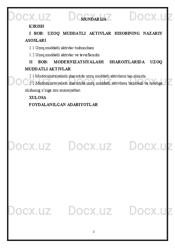 MUNDARIJA
KIRISH
I   BOB:   UZOQ   MUDDATLI   AKTIVLAR   HISOBINING   NAZARIY
ASOSLARI
1.1 Uzoq muddatli aktivlar tushunchasi
1.2 Uzoq muddatli aktivlar va tavsiflanishi
II   BOB:   MODERNIZATSIYALASH   SHAROITLARIDA   UZOQ
MUDDATLI AKTIVLAR
2.1 Modernizatsiyalash sharoitida uzoq muddatli aktivlarni tan olinishi
2.2 Modernizatsiyalash sharoitida uzoq muddatli aktivlarni baholash va hisobga
olishning o’ziga xos xususiyatlari
XULOSA
FOYDALANILGAN ADABIYOTLAR
2 