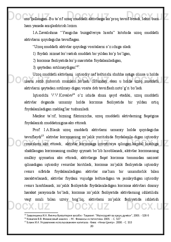 mo’ljallangan. Bu ta’rif uzoq muddatli aktivlarga ko’proq tavsif beradi, lekin buni
ham yanada aniqlashtirish lozim.
I.A.Zavalishina   “Yangicha   buxgalteriya   hisobi”   kitobida   uzoq   muddatli
aktivlarni quyidagicha tavsiflagan.
“Uzoq muddatli aktivlar quyidagi vositalarni o’z ichiga oladi:
1) foydali xizmat ko’rsatish muddati bir yildan ko’p bo’lgan,
2) korxona faoliyatida ko’p marotaba foydalaniladigan,
3) qaytadan sotilmaydigan” 15
. 
Uzoq muddatli aktivlarni  iqtisodiy naf keltirishi shubha ostiga olinsa u holda
ularni   sotib   yuborish   mumkin   bo’ladi.   SHunday   ekan   u   holda   uzoq   muddatli
aktivlarni qaytadan sotilmay-digan vosita deb tavsiflash noto’g’ri bo’ladi.
Iqtisodchi   V.V.Kovalev 16
  o’z   ishida   shuni   qayd   etadiki,   uzoq   muddatli
aktivlar   deganda   umumiy   holda   korxona   faoliyatida   bir   yildan   ortiq
foydalaniladigan mablag’lar tushuniladi.
Mazkur   ta’rif,   bizning   fikrimizcha,   uzoq   muddatli   aktivlarning   faqatgina
foydalanish muddatinigina aks ettiradi.
Prof.   I.A.Blank   uzoq   muddatli   aktivlarni   umumiy   holda   quyidagicha
tavsiflaydi 17
:   aktivlar   korxonaning   xo’jalik   yuritishida   foydalanila-digan   iqtisodiy
resurslarni   aks   ettiradi;     aktivlar   korxonaga   investitsiya   qilingan   kapital   hisobiga
shakllangan korxonaning mulkiy qiymati bo’lib hisoblanadi; aktivlar korxonaning
mulkiy   qiymatini   aks   ettiradi;   aktivlarga   faqat   korxona   tomonidan   nazorat
qilinadigan   iqtisodiy   resurslar   kiritiladi;   korxona   xo’jalik   faoliyatida   iqtisodiy
resurs   sifatida   foydalaniladigan   aktivlar   ma’lum   bir   unumdorlik   bilan
xarakterlanadi;   aktivlar   foydani   vujudga   keltiradigan   va   jamlaydigan   iqtisodiy
resurs   hisoblanadi;   xo’jalik   faoliyatida   foydalaniladigan   korxona   aktivlari   doimiy
harakat   jarayonida   bo’ladi;   korxona   xo’jalik   faoliyatida   aktivlarning   ishlatilishi
vaqt   omili   bilan   uzviy   bog’liq;   aktivlarni   xo’jalik   faoliyatida   ishlatish
15
 Завалишина И.А. Янгича бухгалтерия ҳисоби.- Тошкент: “Иқтисодиёт ва ҳуқуқ дунёси”, 2005. - 128 б
16
 Ковалев В.В. Финансовый анализ. – М.: Финансы и статистика. 2001.  - С. 127
17
 Бланк И.А. Управление использованием капитала.- Киев: «Ника-Центр». 2000. - С. 153
20 