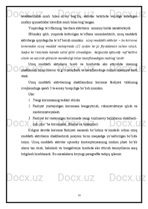 tavakkalchilik   omili   bilan   uzviy   bog’liq;   aktivlar   tarkibida   vujudga   keladigan
mulkiy qiymatliklar likvidlik omili bilan bog’langan.
Yuqoridagi ta’riflarning  barchasi aktivlarni  umumiy holda xarakterlaydi.
SHunday  qilib,  yuqorida  keltirilgan  ta’riflarni  umumlashtirib,  uzoq  muddatli
aktivlarga quyidagicha ta’rif berish mumkin:   uzoq muddatli aktivlar – bu korxona
tomonidan   uzoq   muddat   mobayinida   (12   oydan   ko’p)   foydalanish   uchun   ulush,
hadya  ko’rinishida  hamda   xarid  qilib  olinadigan,    kelgusida  iqtisodiy   naf   keltira
olishi va nazorat qilinishi mumkinligi bilan tavsiflanadigan mablag’lardir .
Uzoq   muddatli   aktivlarni   hisob   va   hisobotda   aks   ettirishda   ularning
shakllanish bosqichlarini to’g’ri tasniflash va tavsiflanishiga muhim ahamiyat kasb
etadi.
Uzoq   muddatli   aktivlarning   shakllanishini   korxona   faoliyati   tsiklining
rivojlanishiga qarab 3 ta asosiy bosqichga bo’lish mumkin.
Ular
1. Yangi korxonaning tashkil etilishi.
2. Faoliyat   yuritayotgan   korxonani   kengaytirish,   rekonstruktsiya   qilish   va
modernizatsiyalash.
3. Faoliyat ko’rsatayotgan korxonada yangi tuzilmaviy birliklarini shakllanti-
rish (sho’’ba korxonalar, filiallar va hokazolar).
Kelgusi   davrda   korxona   faoliyati   samarali   bo’lishini   ta’minlash   uchun   uzoq
muddatli  aktivlarini  shakllantirish  jarayoni  biron maqsadga   yo’naltirilgan bo’lishi
lozim.   Uzoq   muddatli   aktivlar   iqtisodiy   kontseptsiyasining   muhim   jihati   bo’lib
ularni   tan   olish,   baholash   va   buxgalteriya   hisobida   aks   ettirish   tamoyillarini   aniq
belgilash hisoblanadi. Bu masalalarni keyingi paragrafda tadqiq qilamiz.
21 