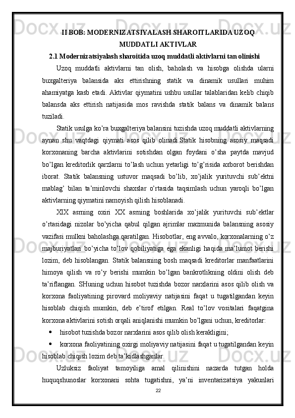II BOB: MODERNIZATSIYALASH SHAROITLARIDA UZOQ
MUDDATLI AKTIVLAR
2.1 Modernizatsiyalash sharoitida uzoq muddatli aktivlarni tan olinishi
Uzoq   muddatli   aktivlarni   tan   olish,   baholash   va   hisobga   olishda   ularni
buxgalteriya   balansida   aks   ettirishning   statik   va   dinamik   usullari   muhim
ahamiyatga   kasb   etadi.   Aktivlar   qiymatini   ushbu   usullar   talablaridan   kelib   chiqib
balansda   aks   ettirish   natijasida   mos   ravishda   statik   balans   va   dinamik   balans
tuziladi.
Statik usulga ko’ra buxgalteriya balansini tuzishda uzoq muddatli aktivlarning
aynan   shu   vaqtdagi   qiymati   asos   qilib   olinadi.Statik   hisobning   asosiy   maqsadi
korxonaning   barcha   aktivlarini   sotishdan   olgan   foydani   o’sha   paytda   mavjud
bo’lgan   kreditorlik   qarzlarni   to’lash   uchun   yetarligi   to’g’risida   axborot   berishdan
iborat.   Statik   balansning   ustuvor   maqsadi   bo’lib,   xo’jalik   yurituvchi   sub’ektni
mablag’   bilan   ta’minlovchi   shaxslar   o’rtasida   taqsimlash   uchun   yaroqli   bo’lgan
aktivlarning qiymatini namoyish qilish hisoblanadi.
XIX   asrning   oxiri   XX   asrning   boshlarida   xo’jalik   yurituvchi   sub’ektlar
o’rtasidagi   nizolar   bo’yicha   qabul   qilgan   ajrimlar   mazmunida   balansning   asosiy
vazifasi mulkni baholashga qaratilgan. Hisobotlar, eng avvalo, korxonalarning o’z
majburiyatlari   bo’yicha   to’lov   qobiliyatiga   ega   ekanligi   haqida   ma’lumot   berishi
lozim,   deb   hisoblangan.   Statik   balansning   bosh   maqsadi   kreditorlar   manfaatlarini
himoya   qilish   va   ro’y   berishi   mumkin   bo’lgan   bankrotlikning   oldini   olish   deb
ta’riflangan.   SHuning   uchun  hisobot   tuzishda   bozor   narxlarini   asos   qilib  olish   va
korxona   faoliyatining   pirovard   moliyaviy   natijasini   faqat   u   tugatilgandan   keyin
hisoblab   chiqish   mumkin,   deb   e’tirof   etilgan.   Real   to’lov   vositalari   faqatgina
korxona aktivlarini sotish orqali aniqlanishi mumkin bo’lgani uchun, kreditorlar:
 hisobot tuzishda bozor narxlarini asos qilib olish kerakligini;
 korxona faoliyatining oxirgi moliyaviy natijasini faqat u tugatilgandan keyin
hisoblab chiqish lozim deb ta’kidlashganlar.
Uzluksiz   faoliyat   tamoyiliga   amal   qilinishini   nazarda   tutgan   holda
huquqshunoslar   korxonani   sohta   tugatishni,   ya’ni   inventarizatsiya   yakunlari
22