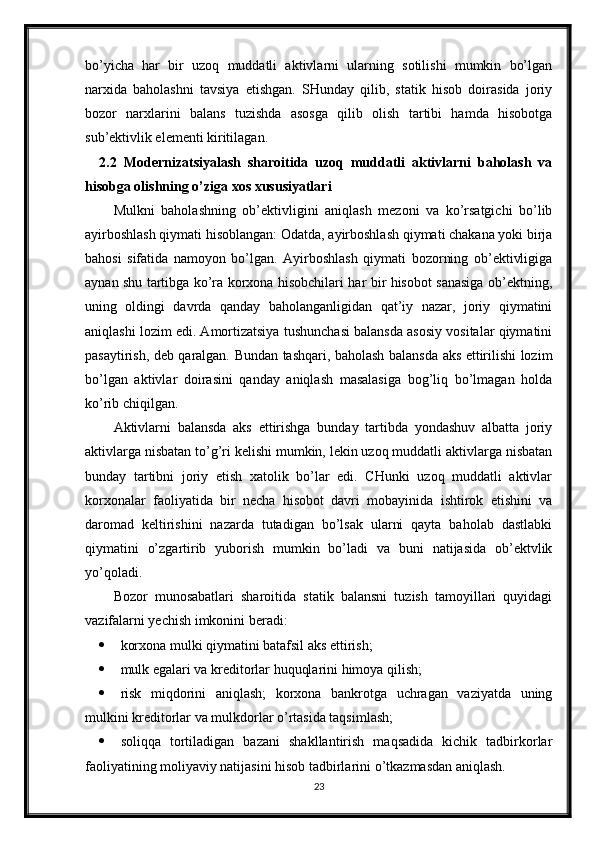 bo’yicha   har   bir   uzoq   muddatli   aktivlarni   ularning   sotilishi   mumkin   bo’lgan
narxida   baholashni   tavsiya   etishgan.   SHunday   qilib,   statik   hisob   doirasida   joriy
bozor   narxlarini   balans   tuzishda   asosga   qilib   olish   tartibi   hamda   hisobotga
sub’ektivlik elementi kiritilagan.
2.2   Modernizatsiyalash   sharoitida   uzoq   muddatli   aktivlarni   baholash   va
hisobga olishning o’ziga xos xususiyatlari
Mulkni   baholashning   ob’ektivligini   aniqlash   mezoni   va   ko’rsatgichi   bo’lib
ayirboshlash qiymati hisoblangan: Odatda, ayirboshlash qiymati chakana yoki birja
bahosi   sifatida   namoyon   bo’lgan.   Ayirboshlash   qiymati   bozorning   ob’ektivligiga
aynan shu tartibga ko’ra korxona hisobchilari har bir hisobot sanasiga ob’ektning,
uning   oldingi   davrda   qanday   baholanganligidan   qat’iy   nazar,   joriy   qiymatini
aniqlashi lozim edi. Amortizatsiya tushunchasi balansda asosiy vositalar qiymatini
pasaytirish, deb qaralgan. Bundan tashqari, baholash balansda aks ettirilishi lozim
bo’lgan   aktivlar   doirasini   qanday   aniqlash   masalasiga   bog’liq   bo’lmagan   holda
ko’rib chiqilgan.
Aktivlarni   balansda   aks   ettirishga   bunday   tartibda   yondashuv   albatta   joriy
aktivlarga nisbatan to’g’ri kelishi mumkin, lekin uzoq muddatli aktivlarga nisbatan
bunday   tartibni   joriy   etish   xatolik   bo’lar   edi.   CHunki   uzoq   muddatli   aktivlar
korxonalar   faoliyatida   bir   necha   hisobot   davri   mobayinida   ishtirok   etishini   va
daromad   keltirishini   nazarda   tutadigan   bo’lsak   ularni   qayta   baholab   dastlabki
qiymatini   o’zgartirib   yuborish   mumkin   bo’ladi   va   buni   natijasida   ob’ektvlik
yo’qoladi. 
Bozor   munosabatlari   sharoitida   statik   balansni   tuzish   tamoyillari   quyidagi
vazifalarni yechish imkonini beradi:
 korxona mulki qiymatini batafsil aks ettirish;
 mulk egalari va kreditorlar huquqlarini himoya qilish;
 risk   miqdorini   aniqlash;   korxona   bankrotga   uchragan   vaziyatda   uning
mulkini kreditorlar va mulkdorlar o’rtasida taqsimlash;
 soliqqa   tortiladigan   bazani   shakllantirish   maqsadida   kichik   tadbirkorlar
faoliyatining moliyaviy natijasini hisob tadbirlarini o’tkazmasdan aniqlash.
23 