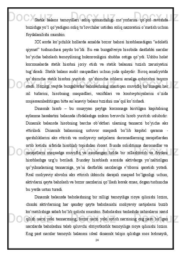 Statik   balans   tamoyillari   soliq   qonunchiligi   me’yorlarini   qo’pol   ravishda
buzishga yo’l qo’yadigan soliq to’lovchilar ustidan soliq nazoratini o’rnatish uchun
foydalanilishi mumkin.
XX   asrda   ko’pchilik   hollarda   amalda   bozor   bahosi   hisoblanadigan   “adolatli
qiymat” tushunchasi  paydo bo’ldi. Bu esa buxgalteriya hisobida dastlabki  narxlar
bo’yicha  baholash  tamoyilining  hukmronligini  shubha  ostiga  qo’ydi. Ushbu  holat
korxonalarda   statik   hisobni   joriy   etish   va   statik   balansni   tuzish   zaruriyatini
tug’diradi.   Statik   balans   audit   maqsadlari   uchun   juda   qulaydir.   Biroq   amaliyotda
qo’shimcha   statik   hisobni   yuritish     qo’shimcha   ishlarni   amalga   oshirishni   taqozo
etadi. Hozirgi vaqtda buxgalterlar baholashning mantiqan muvofiq bo’lmagan har
xil   turlarini,   hisobning   maqsadlari,   vazifalari   va   kontseptsiyalarini   o’zida
mujassamlashtirgan bitta an’anaviy balans tuzishni ma’qul ko’rishadi.
Dinamik   hisob   –   bu   muayyan   paytga   korxonaga   kiritilgan   kapitalning
aylanma  harakatini   balansda  ifodalashga  imkon  beruvchi   hisob  yuritish  uslubidir.
Dinamik   balansda   hisobning   barcha   ob’ektlari   ularning   tannarxi   bo’yicha   aks
ettiriladi.   Dinamik   balansning   ustuvor   maqsadi   bo’lib   kapital   qarama   -
qarshiliklarini   aks   ettirish   va   moliyaviy   natijalarni   daromadlarning   xarajatlardan
ortib   ketishi   sifatida   hisoblab   topishdan   iborat.   Bunda   solishtirma   daromadlar   va
xarajatlarni   maqsadga   muvofiq   va   asoslangan   holda   bir   xillashtirish   va   foydani
hisoblashga   urg’u   beriladi.   Bunday   hisoblash   asosida   aktivlarga   yo’naltirilgan
qo’yilmalarning   tannarxiga,   ya’ni   dastlabki   narxlariga   e’tiborni   qaratish   yotadi.
Real   moliyaviy   ahvolni   aks   ettirish   ikkinchi   darajali   maqsad   bo’lganligi   uchun,
aktivlarni qayta baholash va bozor narxlarini qo’llash kerak emas, degan tushuncha
bu yerda ustun turadi.
Dinamik   balansda   baholashning   bir   xilligi   tamoyiliga   rioya   qilinishi   lozim,
chunki   aktivlarning   har   qanday   qayta   baholanishi   moliyaviy   natijalarni   buzib
ko’rsatilishiga sabab bo’lib qolishi mumkin. Baholashni tanlashda zahiralarni xarid
qilish narxi yoki tannarxning, bozor narxi yoki sotish narxining eng pasti bo’lgan
narxlarda baholashni  talab qiluvchi ehtiyotkorlik tamoyiliga rioya qilinishi  lozim.
Eng   past   narxlar   tamoyili   balansni   ideal   dinamik   talqin   qilishga   mos   kelmaydi,
24 