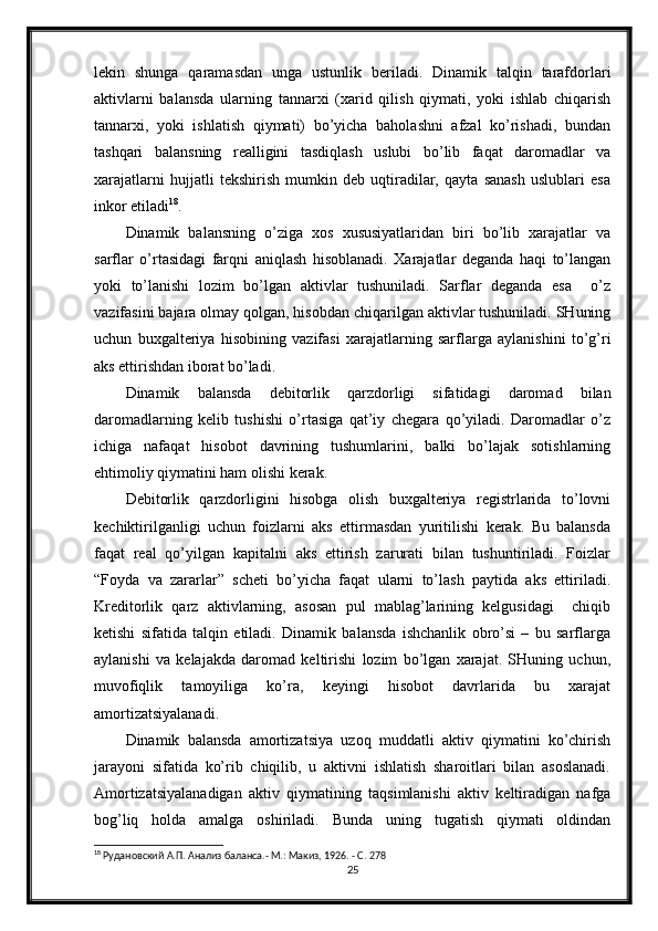 lekin   shunga   qaramasdan   unga   ustunlik   beriladi.   Dinamik   talqin   tarafdorlari
aktivlarni   balansda   ularning   tannarxi   (xarid   qilish   qiymati,   yoki   ishlab   chiqarish
tannarxi,   yoki   ishlatish   qiymati)   bo’yicha   baholashni   afzal   ko’rishadi,   bundan
tashqari   balansning   realligini   tasdiqlash   uslubi   bo’lib   faqat   daromadlar   va
xarajatlarni   hujjatli   tekshirish   mumkin   deb   uqtiradilar,   qayta   sanash   uslublari   esa
inkor etiladi 18
.
Dinamik   balansning   o’ziga   xos   xususiyatlaridan   biri   bo’lib   xarajatlar   va
sarflar   o’rtasidagi   farqni   aniqlash   hisoblanadi.   Xarajatlar   deganda   haqi   to’langan
yoki   to’lanishi   lozim   bo’lgan   aktivlar   tushuniladi.   Sarflar   deganda   esa     o’z
vazifasini bajara olmay qolgan, hisobdan chiqarilgan aktivlar tushuniladi. SHuning
uchun   buxgalteriya   hisobining   vazifasi   xarajatlarning   sarflarga   aylanishini   to’g’ri
aks ettirishdan iborat bo’ladi.
Dinamik   balansda   debitorlik   qarzdorligi   sifatidagi   daromad   bilan
daromadlarning   kelib   tushishi   o’rtasiga   qat’iy   chegara   qo’yiladi.   Daromadlar   o’z
ichiga   nafaqat   hisobot   davrining   tushumlarini,   balki   bo’lajak   sotishlarning
ehtimoliy qiymatini ham olishi kerak.
Debitorlik   qarzdorligini   hisobga   olish   buxgalteriya   registrlarida   to’lovni
kechiktirilganligi   uchun   foizlarni   aks   ettirmasdan   yuritilishi   kerak.   Bu   balansda
faqat   real   qo’yilgan   kapitalni   aks   ettirish   zarurati   bilan   tushuntiriladi.   Foizlar
“Foyda   va   zararlar”   scheti   bo’yicha   faqat   ularni   to’lash   paytida   aks   ettiriladi.
Kreditorlik   qarz   aktivlarning,   asosan   pul   mablag’larining   kelgusidagi     chiqib
ketishi   sifatida   talqin   etiladi.   Dinamik   balansda   ishchanlik   obro’si   –   bu   sarflarga
aylanishi   va   kelajakda   daromad   keltirishi   lozim   bo’lgan   xarajat.   SHuning   uchun,
muvofiqlik   tamoyiliga   ko’ra,   keyingi   hisobot   davrlarida   bu   xarajat
amortizatsiyalanadi.
Dinamik   balansda   amortizatsiya   uzoq   muddatli   aktiv   qiymatini   ko’chirish
jarayoni   sifatida   ko’rib   chiqilib,   u   aktivni   ishlatish   sharoitlari   bilan   asoslanadi.
Amortizatsiyalanadigan   aktiv   qiymatining   taqsimlanishi   aktiv   keltiradigan   nafga
bog’liq   holda   amalga   oshiriladi.   Bunda   uning   tugatish   qiymati   oldindan
18
 Рудановский А.П. Анализ баланса.- М.: Макиз, 1926. - С. 278
25
