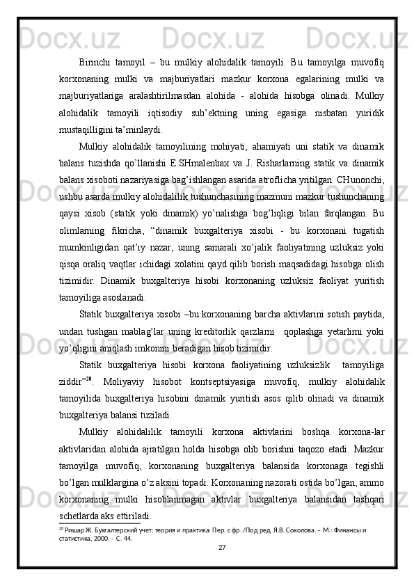 Birinchi   tamoyil   –   bu   mulkiy   alohidalik   tamoyili.   Bu   tamoyilga   muvofiq
korxonaning   mulki   va   majburiyatlari   mazkur   korxona   egalarining   mulki   va
majburiyatlariga   aralashtirilmasdan   alohida   -   alohida   hisobga   olinadi.   Mulkiy
alohidalik   tamoyili   iqtisodiy   sub’ektning   uning   egasiga   nisbatan   yuridik
mustaqilligini ta’minlaydi. 
Mulkiy   alohidalik   tamoyilining   mohiyati,   ahamiyati   uni   statik   va   dinamik
balans   tuzishda   qo’llanishi   E.SHmalenbax   va   J.   Risharlarning   statik   va   dinamik
balans xisoboti nazariyasiga bag’ishlangan asarida atroflicha yritilgan. CHunonchi,
ushbu asarda mulkiy alohidalilik tushunchasining mazmuni mazkur tushunchaning
qaysi   xisob   (statik   yoki   dinamik)   yo’nalishga   bog’liqligi   bilan   farqlangan.   Bu
olimlarning   fikricha,   “dinamik   buxgalteriya   xisobi   -   bu   korxonani   tugatish
mumkinligidan   qat’iy   nazar,   uning   samarali   xo’jalik   faoliyatining   uzluksiz   yoki
qisqa oraliq vaqtlar  ichidagi  xolatini  qayd qilib borish  maqsadidagi  hisobga  olish
tizimidir.   Dinamik   buxgalteriya   hisobi   korxonaning   uzluksiz   faoliyat   yuritish
tamoyiliga asoslanadi.
Statik buxgalteriya xisobi  –bu korxonaning barcha aktivlarini sotish paytida,
undan   tushgan   mablag’lar   uning   kreditorlik   qarzlarni     qoplashga   yetarlimi   yoki
yo’qligini aniqlash imkonini beradigan hisob tizimidir.
Statik   buxgalteriya   hisobi   korxona   faoliyatining   uzluksizlik     tamoyiliga
ziddir” 20
.   Moliyaviy   hisobot   kontseptsiyasiga   muvofiq,   mulkiy   alohidalik
tamoyilida   buxgalteriya   hisobini   dinamik   yuritish   asos   qilib   olinadi   va   dinamik
buxgalteriya balansi tuziladi.
Mulkiy   alohidalilik   tamoyili   korxona   aktivlarini   boshqa   korxona-lar
aktivlaridan   alohida   ajratilgan   holda   hisobga   olib   borishni   taqozo   etadi.   Mazkur
tamoyilga   muvofiq,   korxonaning   buxgalteriya   balansida   korxonaga   tegishli
bo’lgan mulklargina o’z aksini topadi. Korxonaning nazorati ostida bo’lgan, ammo
korxonaning   mulki   hisoblanmagan   aktivlar   buxgalteriya   balansidan   tashqari
schetlarda aks ettiriladi.
20
 Ришар Ж. Бухгалтерский учет: теория и практика: Пер. с фр. /Под ред. Я.В. Соколова. – М.: Финансы и 
статистика, 2000. -  С. 44.
27