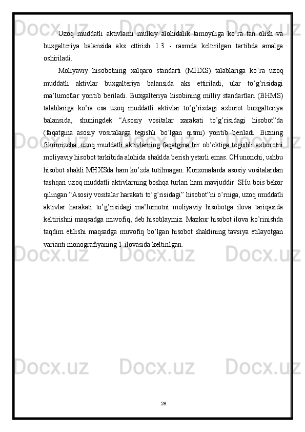 Uzoq   muddatli   aktivlarni   mulkiy   alohidalik   tamoyiliga   ko’ra   tan   olish   va
buxgalteriya   balansida   aks   ettirish   1.3   -   rasmda   keltirilgan   tartibda   amalga
oshiriladi. 
Moliyaviy   hisobotning   xalqaro   standarti   (MHXS)   talablariga   ko’ra   uzoq
muddatli   aktivlar   buxgalteriya   balansida   aks   ettiriladi,   ular   to’g’risidagi
ma’lumotlar   yoritib   beriladi.   Buxgalteriya   hisobining   milliy   standartlari   (BHMS)
talablariga   ko’ra   esa   uzoq   muddatli   aktivlar   to’g’risdagi   axborot   buxgalteriya
balansida,   shuningdek   “Asosiy   vositalar   xarakati   to’g’risidagi   hisobot”da
(faqatgina   asosiy   vositalarga   tegishli   bo’lgan   qismi)   yoritib   beriladi.   Bizning
fikrimizcha,  uzoq muddatli   aktivlarning  faqatgina  bir  ob’ektiga tegishli  axborotni
moliyaviy hisobot tarkibida alohida shaklda berish yetarli emas. CHunonchi, ushbu
hisobot shakli MHXSda ham ko’zda tutilmagan. Korxonalarda asosiy vositalardan
tashqari uzoq muddatli aktivlarning boshqa turlari ham mavjuddir. SHu bois bekor
qilingan “Asosiy vositalar harakati to’g’risidagi” hisobot”ni o’rniga, uzoq muddatli
aktivlar   harakati   to’g’risidagi   ma’lumotni   moliyaviy   hisobotga   ilova   tariqasida
keltirishni maqsadga muvofiq, deb hisoblaymiz. Mazkur hisobot ilova ko’rinishda
taqdim   etilishi   maqsadga   muvofiq   bo’lgan   hisobot   shaklining   tavsiya   etilayotgan
varianti monografiyaning 1-ilovasida keltirilgan.
28 