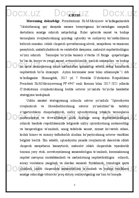 KIRISH
Mavzuning   dolzarbligi .   Prezidentimiz   Sh.M.Mirziyoev   ta’kidlaganlaridek
“Islohotlarning   qay   darajada   samara   berayotganini   ko’rsatadigan   maqsadli
dasturlarni   amalga   oshirish   natijadorligi.   Bular   qatorida   sanoat   va   boshqa
tarmoqlarni   rivojlantirishning   quyidagi   iqtisodiy   va   moliyaviy   ko’rsatkichlarini
keltirish mumkin: ishlab chiqarish quvvatlarining ahvoli, xarajatlarni va tannarxni
pasaytirish, mahalliylashtirish va rentabellik darajasini, mahsulot raqobatdoshligini
so’zsiz   oshirish.       Tarmoqlar   bo’yicha   tannarx   o’rtacha   10   foizga     qisqartirilgan
bo’lsa-da, kimyo va yengil sanoat, avtomobilsozlik, qurilish materiallari  va boshqa
bir   qator   tarmoqlarning   ayrim   mahsulotlari   qimmatligi   sababli   tashqi   bozorlarda
raqobatdosh   bo’la   olmayapti.     Ayrim   korxonalar   zarar   bilan   ishlamoqda.”1   deb
ta’kidlaganlar.   Shuningdek,   2017   yil   7   fevralda   O’zbekiston   Respublikasi
Prezidenti   Sh.M.Mirziyoevning   PF-4947   sonli   farmoni   bilan   2017-2021   yillarda
O’zbekistonni   rivojlantirishning   beshta   ustuvor   yo’nalishi   bo’yicha   harakatlar
strategiyasi tasdiqlandi.
Ushbu   xarakat   strategiyaning   uchinchi   ustivor   yo’nalishi   “Iqtisodiyotni
rivojlantirish   va   liberallashtirishning   ustuvor   yo’nalishlari”da:   tarkibiy
o’zgartirishlarni   chuqurlashtirish,   milliy   iqtisodiyotning   yetakchi   tarmoqlarini
modernizasiya   va   diversifikasiya   qilish   hisobiga   uning   raqobatbardoshligini
oshirish   bandida   respublikamizda   kelgusida   milliy   iqtisodiyotning   mutanosibligi
va   barqarorligini   ta’minlash,   uning   tarkibida   sanoat,   xizmat   ko’rsatish   sohasi,
kichik   biznes   va   xususiy   tadbirkorlik   ulushini   ko’paytirishning   ustuvor   vazifalari
belgilab   berildi.   Shu   sababli,   iqtisodiyotni   yanada   rivojlantirish   sharoitida   ishlab
chiqarish   xarajatlarini   kamaytirish,   mahsulot   ishlab   chiqarishda   tejamkorlik
tizimini   joriy   etish,   investisiyalarning   samaradorligini   ta’minlash,   korxonalarning
raqobat   mavqeini   mustahkamlash   va   mahsulotning   raqobatdoshligini     oshirish,
asosiy   vositalarni   yangilash   va   ulardan   samarali   foydalanish,   texnologik   qayta
jihozlash,   ishlab   chiqarishda   samaradorlikni   ta’minlash   va   boshqa   vazifalarni
amalga oshirishga tobora ko’proq ehtiyoj sezilayotganligi ma’lum bo’lmoqda.
3 