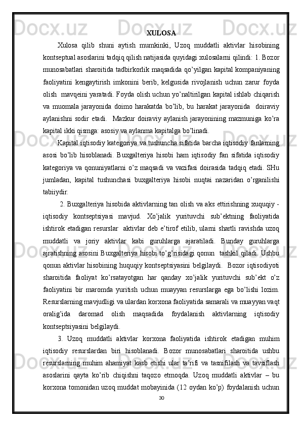 XULOSA
Xulosa   qilib   shuni   aytish   mumkinki,   Uzoq   muddatli   aktivlar   hisobining
kontseptual asoslarini tadqiq qilish natijasida quyidagi xulosalarni qilindi: 1. Bozor
munosabatlari sharoitida tadbirkorlik maqsadida qo’yilgan kapital kompaniyaning
faoliyatini   kengaytirish   imkonini   berib,   kelgusida   rivojlanish   uchun   zarur   foyda
olish   mavqeini yaratadi. Foyda olish uchun yo’naltirilgan kapital ishlab chiqarish
va   muomala   jarayonida   doimo   harakatda   bo’lib,   bu   harakat   jarayonida     doiraviy
aylanishni   sodir   etadi.     Mazkur   doiraviy   aylanish   jarayonining   mazmuniga   ko’ra
kapital ikki qismga: asosiy va aylanma kapitalga bo’linadi.
Kapital iqtisodiy kategoriya va tushuncha sifatida barcha iqtisodiy fanlarning
asosi   bo’lib   hisoblanadi.   Buxgalteriya   hisobi   ham   iqtisodiy   fan   sifatida   iqtisodiy
kategoriya  va   qonuniyatlarni   o’z  maqsadi   va   vazifasi   doirasida   tadqiq  etadi.   SHu
jumladan,   kapital   tushunchasi   buxgalteriya   hisobi   nuqtai   nazaridan   o’rganilishi
tabiiydir.
  2. Buxgalteriya hisobida aktivlarning tan olish va aks ettirishning xuquqiy -
iqtisodiy   kontseptsiyasi   mavjud.   Xo’jalik   yurituvchi   sub’ektning   faoliyatida
ishtirok   etadigan   resurslar     aktivlar   deb   e’tirof   etilib,   ularni   shartli   ravishda   uzoq
muddatli   va   joriy   aktivlar   kabi   guruhlarga   ajaratiladi.   Bunday   guruhlarga
ajratishning asosini  Buxgalteriya hisobi to’g’risidagi  qonun   tashkil qiladi. Ushbu
qonun aktivlar hisobining huquqiy kontseptsiyasini  belgilaydi.   Bozor iqtisodiyoti
sharoitida   faoliyat   ko’rsatayotgan   har   qanday   xo’jalik   yurituvchi   sub’ekt   o’z
faoliyatini   bir   maromda   yuritish   uchun   muayyan   resurslarga   ega   bo’lishi   lozim.
Resurslarning mavjudligi va ulardan korxona faoliyatida samarali va muayyan vaqt
oralig’ida   daromad   olish   maqsadida   foydalanish   aktivlarning   iqtisodiy
kontseptsiyasini belgilaydi.
3.   Uzoq   muddatli   aktivlar   korxona   faoliyatida   ishtirok   etadigan   muhim
iqtisodiy   resurslardan   biri   hisoblanadi.   Bozor   munosabatlari   sharoitida   ushbu
resurslarning   muhim   ahamiyat   kasb   etishi   ular   ta’rifi   va   tasnifilash   va   tavsiflash
asoslarini   qayta   ko’rib   chiqishni   taqozo   etmoqda.   Uzoq   muddatli   aktivlar   –   bu
korxona tomonidan uzoq muddat  mobayinida (12 oydan ko’p)  foydalanish uchun
30 