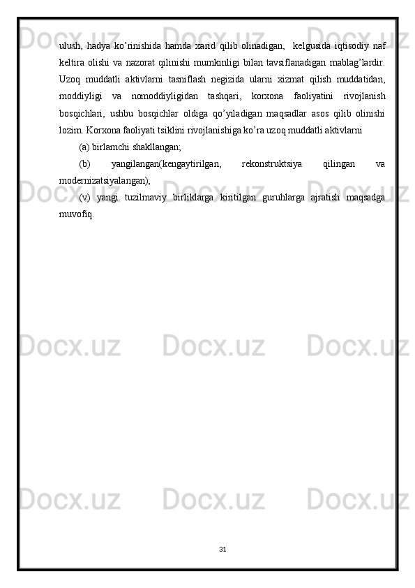 ulush,   hadya   ko’rinishida   hamda   xarid   qilib   olinadigan,     kelgusida   iqtisodiy   naf
keltira   olishi   va   nazorat   qilinishi   mumkinligi   bilan   tavsiflanadigan   mablag’lardir.
Uzoq   muddatli   aktivlarni   tasniflash   negizida   ularni   xizmat   qilish   muddatidan,
moddiyligi   va   nomoddiyligidan   tashqari,   korxona   faoliyatini   rivojlanish
bosqichlari,   ushbu   bosqichlar   oldiga   qo’yiladigan   maqsadlar   asos   qilib   olinishi
lozim. Korxona faoliyati tsiklini rivojlanishiga ko’ra uzoq muddatli aktivlarni
(a) birlamchi shakllangan;
(b)   yangilangan(kengaytirilgan,   rekonstruktsiya   qilingan   va
modernizatsiyalangan);
(v)   yangi   tuzilmaviy   birliklarga   kiritilgan   guruhlarga   ajratish   maqsadga
muvofiq.
31 