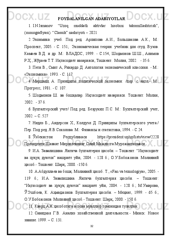 FOYDALANILGAN ADABIYOTLAR
1. I.N.Ismanov   “Uzoq   muddatli   aktivlar   hisobini   takomillashtirish”,
(monografiyasi).  “ Classik ”  nashriyoti  – 2021
2. Эконмика:   учеб.   Под   ред.   Архипова   А.И.,   Большакова   А.К.,   М.:
Проспект,   2005.   -   С.   151;     Экономическая   теория:   учебник   для   студ.   Вузов.
Камаев   В.Д.   и   др.   М.:   ВЛАДОС,   1999.   -   С.154;   Шодмонов   Ш.Ш.,   Алимов
Р.Ҳ., Жўраев Т.Т. Иқтисодиёт назарияси, Тошкент.  Молия, 2002.   - 35 б.  
3. Пети В., Смит А, Рикардо Д. Антология экономической классики. - М.:
«Экономика». 1993. - С. 117
4. Маршалл   А.   Принципы   политической   экономии:   /пер.   с   англ.-   М.:
Прогресс, 1981. - С. 107.
5. Шодмонов   Ш.   ва   бошқалар.   Иқтисодиёт   назарияси.   Тошкент:   Молия,
2002.  - 37 б.
6. Бухгалтерский   учет/   Под   ред.   Безруких   П.С.   М.:   Бухгалтерский   учет,
2002. – С..527
7. Нидлз   Б.,   Андерсон   Х.,   Колдуэл   Д.   Принципы   бухгалтерского   учета./
Пер. Под ред. Я.В.Соколова. М.: Финансы и статистика, 1994. - С.24.
8. Ўзбекистон   Республикаси   https://president.uz/uz/lists/view/2228
Президенти Шавкат Мирзиёевнинг Олий Мажлисга Мурожаатномаси
9. И.А. Завалишина. Янгича бухгалтерия  ҳисоби. – Тошкент: “Иқтисодиёт
ва   ҳуқуқ   дунёси”   нашриёт   уйи,   2004.   -   128   б.;   О.У.Бобожонов.   Молиявий
ҳисоб.- Тошкент: Шарқ, 2000. -150 б.  
10. А.Абдуллаев ва бошқ. Молиявий ҳисоб. Т., «Fan va texnologiya», 2005. -
119   б.;   И.А.   Завалишина.   Янгича   бухгалтерия   ҳисоби.   –   Тошкент:
“Иқтисодиёт   ва   ҳуқуқ   дунёси”   нашриёт   уйи,   2004.   -   128   б.;   М.Умарова,
Ў.Эшбоев,   К.   Аҳмаджонов.   Бухгалтерия   ҳисоби.   –   Меҳнат,   1999.   -   65   б.;
О.У.Бобожонов. Молиявий ҳисоб.- Тошкент: Шарқ, 2000. - 150 б.
11. Кварц АЖ ҳисоботига асосан муаллиф томонидан тузилган.
12. Савицкая   Г.В.   Анализ   хозяйственной   деятельности.-   Минск:   Новое
знание. 1999. – С. 131.
32 