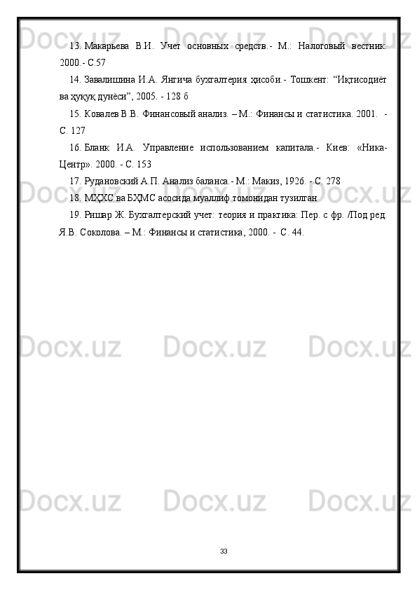 13. Макарьева   В.И.   Учет   основных   средств.-   М.:   Налоговый   вестник.
2000.- С.57
14. Завалишина   И.А.   Янгича   бухгалтерия   ҳисоби.-   Тошкент:   “Иқтисодиёт
ва ҳуқуқ дунёси”, 2005. - 128 б
15. Ковалев В.В. Финансовый анализ. – М.: Финансы и статистика. 2001.  -
С. 127
16. Бланк   И.А.   Управление   использованием   капитала.-   Киев:   «Ника-
Центр». 2000. - С. 153
17. Рудановский А.П. Анализ баланса.- М.: Макиз, 1926. - С. 278
18. МҲХС ва БҲМС асосида муаллиф томонидан тузилган
19. Ришар Ж. Бухгалтерский учет: теория и практика: Пер. с фр. /Под ред.
Я.В. Соколова. – М.: Финансы и статистика, 2000. -  С. 44.
33 