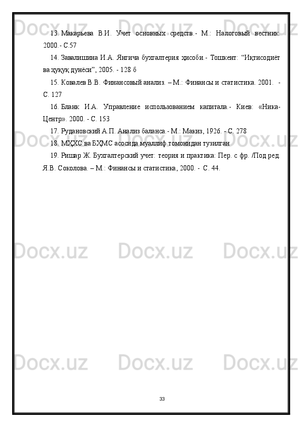 13. Макарьева   В.И.   Учет   основных   средств.-   М.:   Налоговый   вестник.
2000.- С.57
14. Завалишина   И.А.   Янгича   бухгалтерия   ҳисоби.-   Тошкент:   “Иқтисодиёт
ва ҳуқуқ дунёси”, 2005. - 128 б
15. Ковалев В.В. Финансовый анализ. – М.: Финансы и статистика. 2001.  -
С. 127
16. Бланк   И.А.   Управление   использованием   капитала.-   Киев:   «Ника-
Центр». 2000. - С. 153
17. Рудановский А.П. Анализ баланса.- М.: Макиз, 1926. - С. 278
18. МҲХС ва БҲМС асосида муаллиф томонидан тузилган
19. Ришар Ж. Бухгалтерский учет: теория и практика: Пер. с фр. /Под ред.
Я.В. Соколова. – М.: Финансы и статистика, 2000. -  С. 44.
33