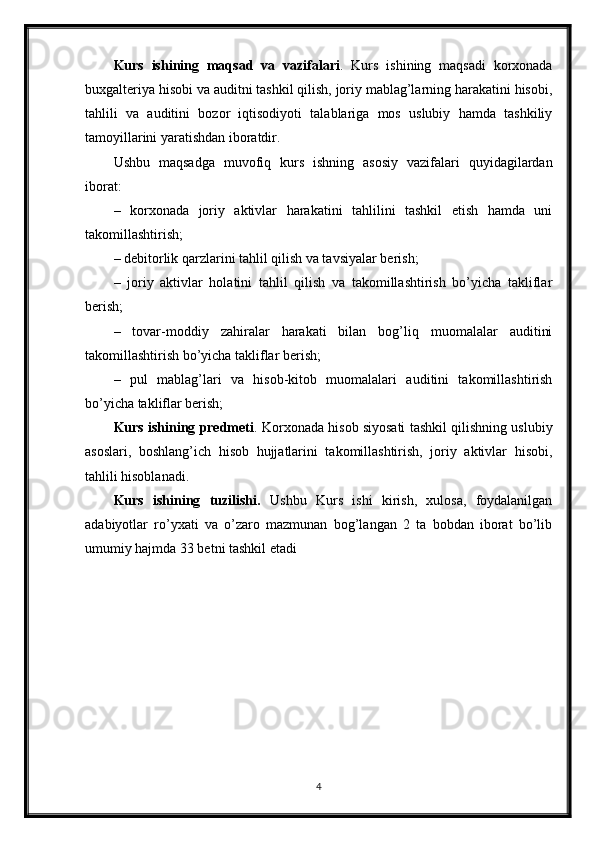 Kurs   ishining   maqsad   va   vazifalari .   Kurs   ishining   maqsadi   korxonada
buxgalteriya hisobi va auditni tashkil qilish, joriy mablag’larning harakatini hisobi,
tahlili   va   auditini   bozor   iqtisodiyoti   talablariga   mos   uslubiy   hamda   tashkiliy
tamoyillarini yaratishdan iboratdir.
Ushbu   maqsadga   muvofiq   kurs   ishning   asosiy   vazifalari   quyidagilardan
iborat:
–   korxonada   joriy   aktivlar   harakatini   tahlilini   tashkil   etish   hamda   uni
takomillashtirish;
– debitorlik qarzlarini tahlil qilish va tavsiyalar berish;
–   joriy   aktivlar   holatini   tahlil   qilish   va   takomillashtirish   bo’yicha   takliflar
berish;
–   tovar-moddiy   zahiralar   harakati   bilan   bog’liq   muomalalar   auditini
takomillashtirish bo’yicha takliflar berish;
–   pul   mablag’lari   va   hisob-kitob   muomalalari   auditini   takomillashtirish
bo’yicha takliflar berish;
Kurs ishining predmeti . Korxonada hisob siyosati tashkil qilishning uslubiy
asoslari,   boshlang’ich   hisob   hujjatlarini   takomillashtirish,   joriy   aktivlar   hisobi,
tahlili hisoblanadi.
Kurs   ishining   tuzilishi.   Ushbu   Kurs   ishi   kirish,   xulosa,   foydalanilgan
adabiyotlar   ro’yxati   va   o’zaro   mazmunan   bog’langan   2   ta   bobdan   iborat   bo’lib
umumiy hajmda 33 betni tashkil etadi
4 