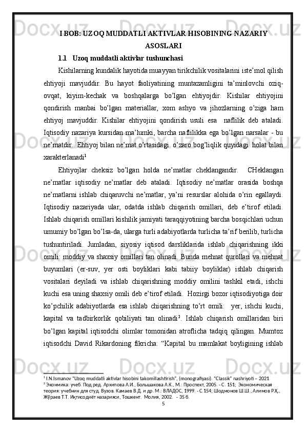 I BOB: UZOQ MUDDATLI AKTIVLAR HISOBINING NAZARIY
ASOSLARI
1.1 Uzoq muddatli aktivlar tushunchasi
Kishilarning kundalik hayotida muayyan tirikchilik vositalarini iste’mol qilish
ehtiyoji   mavjuddir.   Bu   hayot   faoliyatining   muntazamligini   ta’minlovchi   oziq-
ovqat,   kiyim-kechak   va   boshqalarga   bo’lgan   ehtiyojdir.   Kishilar   ehtiyojini
qondirish   manbai   bo’lgan   materiallar,   xom   ashyo   va   jihozlarning   o’ziga   ham
ehtiyoj   mavjuddir.   Kishilar   ehtiyojini   qondirish   usuli   esa     naflilik   deb   ataladi.
Iqtisodiy nazariya kursidan ma’lumki, barcha naflilikka ega bo’lgan narsalar  - bu
ne’matdir.  Ehtiyoj bilan ne’mat o’rtasidagi  o’zaro bog’liqlik quyidagi  holat bilan
xarakterlanadi 1
Ehtiyojlar   cheksiz   bo’lgan   holda   ne’matlar   cheklangandir.     CHeklangan
ne’matlar   iqtisodiy   ne’matlar   deb   ataladi.   Iqtisodiy   ne’matlar   orasida   boshqa
ne’matlarni   ishlab   chiqaruvchi   ne’matlar,   ya’ni   resurslar   alohida   o’rin   egallaydi.
Iqtisodiy   nazariyada   ular,   odatda   ishlab   chiqarish   omillari,   deb   e’tirof   etiladi.
Ishlab chiqarish omillari kishilik jamiyati taraqqiyotining barcha bosqichlari uchun
umumiy bo’lgan bo’lsa-da, ularga turli adabiyotlarda turlicha ta’rif berilib, turlicha
tushuntiriladi.   Jumladan,   siyosiy   iqtisod   darsliklarida   ishlab   chiqarishning   ikki
omili: moddiy va shaxsiy omillari tan olinadi. Bunda mehnat  qurollari va mehnat
buyumlari   (er-suv,   yer   osti   boyliklari   kabi   tabiiy   boyliklar)   ishlab   chiqarish
vositalari   deyiladi   va   ishlab   chiqarishning   moddiy   omilini   tashkil   etadi,   ishchi
kuchi esa uning shaxsiy omili deb e’tirof etiladi.  Hozirgi bozor iqtisodiyotiga doir
ko’pchilik   adabiyotlarda   esa   ishlab   chiqarishning   to’rt   omili:     yer,   ishchi   kuchi,
kapital   va   tadbirkorlik   qobiliyati   tan   olinadi 2
.   Ishlab   chiqarish   omillaridan   biri
bo’lgan   kapital   iqtisodchi   olimlar   tomonidan   atroflicha   tadqiq   qilingan.   Mumtoz
iqtisodchi   David   Rikardoning   fikricha:   “Kapital   bu   mamlakat   boyligining   ishlab
1
 I.N.Ismanov “Uzoq muddatli aktivlar hisobini takomillashtirish”, (monografiyasi). “Classik” nashriyoti – 2021
2
 Эконмика: учеб. Под ред. Архипова А.И., Большакова А.К., М.: Проспект, 2005. - С. 151;  Экономическая 
теория: учебник для студ. Вузов. Камаев В.Д. и др. М.: ВЛАДОС, 1999. - С.154; Шодмонов Ш.Ш., Алимов Р.Ҳ., 
Жўраев Т.Т. Иқтисодиёт назарияси, Тошкент.  Молия, 2002.   - 35 б.  
5 