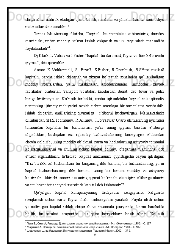 chiqarishda ishtirok etadigan qismi bo’lib, mashina va jihozlar hamda xom ashyo
materiallaridan iboratdir” 3
.
Tomas   Malьtusning   fikricha,   “kapital-   bu   mamlakat   zahirasining   shunday
qismidirki,   undan   moddiy   ne’mat   ishlab   chiqarish   va   uni   taqsimlash   maqsadida
foydalaniladi” 4
.
Dj.Klark, L.Valras va I.Fisher “kapital -bu daromad, foyda va foiz keltiruvchi
qiymat”, deb qaraydilar.
Ammo   K.Makkonnell,   S.   Bryu7,   S.Fisher,   R.Dornbush,   R.SHmalenzilar8
kapitalni   barcha   ishlab   chiqarish   va   xizmat   ko’rsatish   sohalarida   qo’llaniladigan
moddiy   vositalardan,   ya’ni   mashinalar,   asbobuskunalar,   inshootlar,   zavod-
fabrikalar,   omborlar,   transport   vositalari   kabilardan   iborat,   deb   tovar   va   pulni
bunga   kiritmaydilar.   Ko’rinib   turibdiki,   ushbu   iqtisodchilar   kapitalistik   iqtisodiy
tuzumning  ijtimoiy  mohiyatini   ochish   uchun  masalaga   bir   tomonlama   yondashib,
ishlab   chiqarish   omillarining   qiymatiga     e’tiborni   kuchaytirgan.   Mamlakatimiz
olimlaridan SH.SHodmonov, R.Alimov, T.Jo’raevlar G’arb olimlarining ayrimlari
tomonidan   kapitalni   bir   tomonlama,   ya’ni   uning   qiymat   tarafini   e’tiborga
olganliklari,   boshqalari   esa   iqtisodiy   tushunchalarning   tarixiyligini   e’tibordan
chetda qoldirib, uning moddiy ob’ektini, narsa va hodisalarning ashyoviy tomonini
ko’rsatganliklarini   va   shuning   uchun   kapital   doimiy,   o’zgarmas   tushuncha,   deb
e’tirof   etganliklarini   ta’kidlab,   kapital   mazmunini   quyidagicha   bayon   qilishgan:
“Biz   bu   ikki   xil   tushunchani   bir   tanganing   ikki   tomoni,   bir   tushunchaning,   ya’ni
kapital   tushunchasining   ikki   tomoni:   uning   bir   tomoni   moddiy   va   ashyoviy
ko’rinishi, ikkinchi tomoni esa uning qiymat ko’rinishi ekanligini e’tiborga olamiz
va uni bozor iqtisodiyoti sharoitida kapital deb ishlatamiz” 5
.
Qo’yilgan   kapital   kompaniyaning   faoliyatini   kengaytirib,   kelgusida
rivojlanish   uchun   zarur   foyda   olish     imkoniyatini   yaratadi.   Foyda   olish   uchun
yo’naltirilgan   kapital   ishlab   chiqarish   va   muomala   jarayonida   doimo   harakatda
bo’lib,   bu   harakat   jarayonida     bir   qator   bosqichlarni   bosib   o’tadi.   Xo’jalik
3
 Пети В., Смит А, Рикардо Д. Антология экономической классики. - М.: «Экономика». 1993. - С. 117
4
 Маршалл А. Принципы политической экономии: /пер. с англ.- М.: Прогресс, 1981. - С. 107.
5
 Шодмонов Ш. ва бошқалар. Иқтисодиёт назарияси. Тошкент: Молия, 2002.  - 37 б.
6 