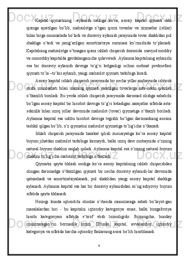 Kapital   qiymatining     aylanish   usuliga   ko’ra,   asosiy   kapital   qiymati   ikki
qismga   ajratilgan   bo’lib,   mahsulotga   o’tgan   qismi   tovarlar   va   xizmatlar   (ishlar)
bilan birga muomalada bo’ladi va doiraviy aylanish jarayonida tovar shaklidan pul
shakliga   o’tadi   va   jamg’arilgan   amortizatsiya   summasi   ko’rinishida   to’planadi.
Kapitalning mahsulotga o’tmagan qismi ishlab chiqarish doirasida  mavjud moddiy
va nomoddiy kapitalda gavdalanganicha qolaveradi. Aylanma kapitalning aylanishi
esa   bir   doiraviy   aylanish   davriga   to’g’ri   kelganligi   uchun   mehnat   predmetlari
qiymati to’la –to’kis aylanib, yangi mahsulot qiymati tarkibiga kiradi.
Asosiy kapital ishlab chiqarish jarayonida bir necha yillar mobaynida ishtirok
etishi   munosabati   bilan   ularning   qiymati   yaratilgan   tovarlarga   asta-sekin   qismlab
o’tkazilib boriladi. Bu yerda ishlab chiqarish jarayonida daromad olishga sababchi
bo’lgan asosiy kapital bir hisobot davriga to’g’ri keladigan xarajatlar sifatida asta-
sekinlik  bilan  uzoq  yillar   davomida  mahsulot  (tovar)  qiymatiga  o’tkazib  boriladi.
Aylanma   kapital   esa   ushbu   hisobot   davriga   tegishli   bo’lgan   daromadning   asosini
tashkil qilgan bo’lib, o’z qiymatini mahsulot qiymatiga to’lig’icha o’tkazadi.
Ishlab   chiqarish   jarayonida   harakat   qilish   xususiyatiga   ko’ra   asosiy   kapital
buyum jihatdan mahsulot tarkibiga kirmaydi, balki uzoq davr mobaynida o’zining
natural-buyum shaklini saqlab qoladi. Aylanma kapital esa o’zining natural-buyum
shaklini to’lig’icha mahsulot tarkibiga o’tkazadi.
Qiymatni   qayta   tiklash   usuliga   ko’ra   asosiy   kapitalning   ishlab   chiqarishdan
olingan   daromadga   o’tkazilgan   qiymati   bir   necha   doiraviy   aylanish-lar   davomida
qatnashadi   va   amortizatsiyalanadi,   pul   shaklidan   yangi   asosiy   kapital   shakliga
aylanadi. Aylanma kapital esa har bir doiraviy aylanishdan so’ng ashyoviy buyum
sifatida qayta tiklanadi.
Hozirgi   kunda   iqtisodchi   olimlar   o’rtasida   munozaraga   sabab   bo’layot-gan
masalalardan   biri   -   bu   kapitalni   iqtisodiy   kategoriya   emas,   balki   buxgalteriya
hisobi   kategoriyasi   sifatida   e’tirof   etish   lozimligidir.   Bizningcha,   bunday
munozaragao’rin   bermaslik   lozim.   CHunki,   kapital,   avvalambor,   iqtisodiy
kategoriya va sifatida barcha iqtisodiy fanlarning asosi bo’lib hisoblanadi.
8 