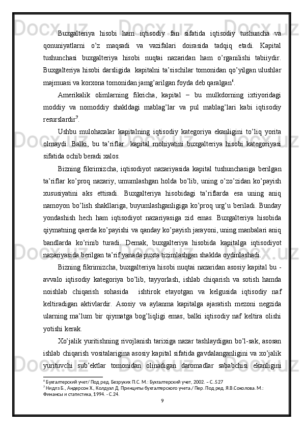 Buxgalteriya   hisobi   ham   iqtisodiy   fan   sifatida   iqtisodiy   tushuncha   va
qonuniyatlarni   o’z   maqsadi   va   vazifalari   doirasida   tadqiq   etadi.   Kapital
tushunchasi   buxgalteriya   hisobi   nuqtai   nazaridan   ham   o’rganilishi   tabiiydir.
Buxgalteriya hisobi darsligida   kapitalni ta’sischilar tomonidan qo’yilgan ulushlar
majmuasi va korxona tomonidan jamg’arilgan foyda deb qaralgan 6
.
Amerikalik   olimlarning   fikricha,   kapital   −   bu   mulkdorning   ixtiyoridagi
moddiy   va   nomoddiy   shakldagi   mablag’lar   va   pul   mablag’lari   kabi   iqtisodiy
resurslardir 7
.
Ushbu   mulohazalar   kapitalning   iqtisodiy   kategoriya   ekanligini   to’liq   yorita
olmaydi.   Balki,   bu   ta’riflar     kapital   mohiyatini   buxgalteriya   hisobi   kategoriyasi
sifatida ochib beradi xalos.
Bizning   fikrimizcha,   iqtisodiyot   nazariyasida   kapital   tushunchasiga   berilgan
ta’riflar   ko’proq   nazariy,   umumlashgan   holda   bo’lib,   uning   o’zo’zidan   ko’payish
xususiyatini   aks   ettiradi.   Buxgalteriya   hisobidagi   ta’riflarda   esa   uning   aniq
namoyon bo’lish shakllariga, buyumlashganligiga  ko’proq urg’u beriladi. Bunday
yondashish   hech   ham   iqtisodiyot   nazariyasiga   zid   emas.   Buxgalteriya   hisobida
qiymatning qaerda ko’payishi va qanday ko’payish jarayoni, uning manbalari aniq
bandlarda   ko’rinib   turadi.   Demak,   buxgalteriya   hisobida   kapitalga   iqtisodiyot
nazariyasida berilgan ta’rif yanada puxta tizimlashgan shaklda oydinlashadi. 
Bizning fikrimizcha, buxgalteriya hisobi nuqtai nazaridan asosiy kapital bu -
avvalo   iqtisodiy   kategoriya   bo’lib,   tayyorlash,   ishlab   chiqarish   va   sotish   hamda
noishlab   chiqarish   sohasida     ishtirok   etayotgan   va   kelgusida   iqtisodiy   naf
keltiradigan   aktivlardir.   Asosiy   va   aylanma   kapitalga   ajaratish   mezoni   negzida
ularning   ma’lum   bir   qiymatga   bog’liqligi   emas,   balki   iqtisodiy   naf   keltira   olishi
yotishi kerak.
Xo’jalik  yuritishning  rivojlanish   tarixiga  nazar  tashlaydigan   bo’l-sak,  asosan
ishlab chiqarish vositalarigina asosiy kapital sifatida gavdalanganligini va xo’jalik
yurituvchi   sub’ektlar   tomonidan   olinadigan   daromadlar   sababchisi   ekanligini
6
 Бухгалтерский учет/ Под ред. Безруких П.С. М.: Бухгалтерский учет, 2002. – С..527
7
 Нидлз Б., Андерсон Х., Колдуэл Д. Принципы бухгалтерского учета./ Пер. Под ред. Я.В.Соколова. М.: 
Финансы и статистика, 1994. - С.24.
9 