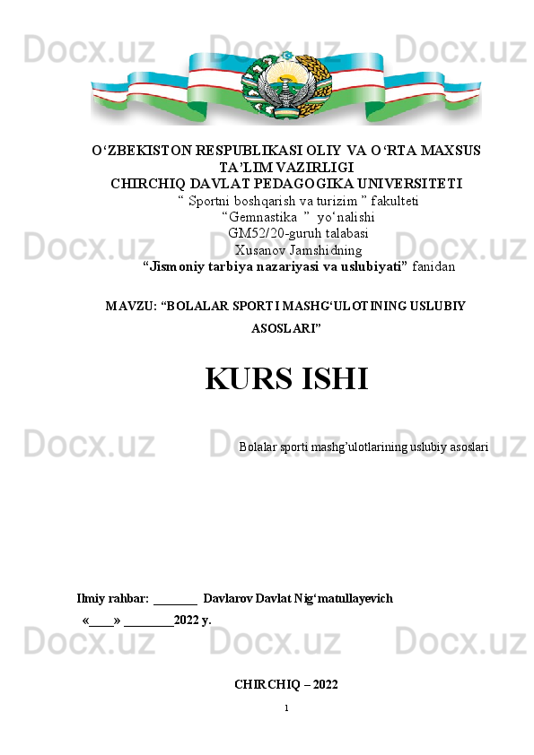 O‘ ZBEKISTON RESPUBLIKASI OLIY VA О ‘ RTA MAXSUS
TA’LIM VAZIRLIGI
CHIRCHIQ  DAVLAT PEDAGOGIKA  UNIVERSITETI
“  Sportni boshqarish va turizim  ” fakulteti
“ Gemnastika   ”  yо‘nalishi
GM52 / 20 -guruh talabasi
Xusanov Jamshid ning
“Jismoniy tarbiya nazariyasi va uslubiyati”  fanidan
MAVZU: “ BOLALAR SPORTI MASHG‘ULOTINING USLUBIY
ASOSLARI ”
KURS ISHI
                                                     Bolalar sporti mashg’ulotlarining uslubiy asoslari   
     
Ilmiy rahbar: _______  Davlarov Davlat Nig‘matullayevich
  «____» ________2022 y.                     
 
          
CHIRCHIQ  –  2022
1 