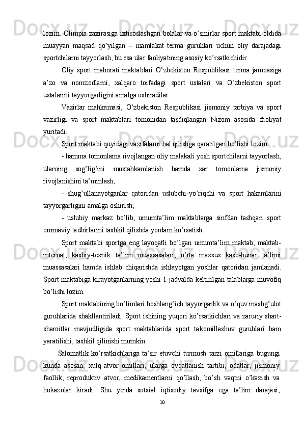 lozim. Olimpia zaxirasiga ixtisoslashgan bolalar va o’smirlar sport maktabi oldida
muayyan   maqsad   qo’yilgan   –   mamlakat   terma   guruhlari   uchun   oliy   darajadagi
sportchilarni tayyorlash, bu esa ular faoliyatining asosiy ko’rsatkichidir.
Oliy   sport   mahorati   maktablari   O’zbekiston   Respublikasi   terma   jamoasiga
a’zo   va   nomzodlarni,   xalqaro   toifadagi   sport   ustalari   va   O’zbekiston   sport
ustalarini tayyorgarligini amalga oshiradilar.
Vazirlar   mahkamasi,   O’zbekiston   Respublikasi   jismoniy   tarbiya   va   sport
vazirligi   va   sport   maktablari   tomonidan   tasdiqlangan   Nizom   asosida   faoliyat
yuritadi.
Sport maktabi quyidagi vazifalarni hal qilishga qaratilgan bo’lishi lozim:
- hamma tomonlama rivojlangan oliy malakali yosh sportchilarni tayyorlash,
ularning   sog’lig’ini   mustahkamlanish   hamda   xar   tomonlama   jismoniy
rivojlanishini ta’minlash;
-   shug’ullanayotganlar   qatoridan   uslubchi-yo’riqchi   va   sport   hakamlarini
tayyorgarligini amalga oshirish;
-   uslubiy   markaz   bo’lib,   umumta’lim   maktablarga   sinfdan   tashqari   sport
ommaviy tadbirlarini tashkil qilishda yordam ko’rsatish.
Sport   maktabi   sportga   eng   layoqatli   bo’lgan   umumta’lim   maktab,   maktab-
internat,   kasbiy-texnik   ta’lim   muassasalari,   o’rta   maxsus   kasb-hunar   ta’limi
muassasalari   hamda   ishlab   chiqarishda   ishlayotgan   yoshlar   qatoridan   jamlanadi.
Sport maktabiga kirayotganlarning yoshi 1-jadvalda keltirilgan talablarga muvofiq
bo’lishi lozim.
Sport maktabining bo’limlari boshlang’ich tayyorgarlik va o’quv mashg’ulot
guruhlarida shakllantiriladi. Sport ishining yuqori ko’rsatkichlari va zaruriy shart-
sharoitlar   mavjudligida   sport   maktablarida   sport   takomillashuv   guruhlari   ham
yaratilishi, tashkil qilinishi mumkin.
Salomatlik   ko’rsatkichlariga   ta’sir   etuvchi   turmush   tarzi   omillariga   bugungi
kunda   asosan,   xulq-atvor   omillari,   ularga   ovqatlanish   tartibi,   odatlar,   jismoniy
faollik,   reproduktiv   atvor,   medikamentlarni   qo’llash,   bo’sh   vaqtni   o’kazish   va
hokazolar   kiradi.   Shu   yerda   sotsial   iqtisodiy   tavsifga   ega   ta’lim   darajasi,
10 