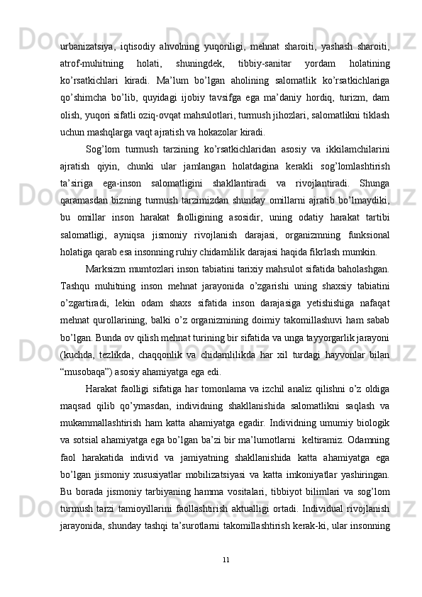 urbanizatsiya,   iqtisodiy   ahvolning   yuqoriligi,   mehnat   sharoiti,   yashash   sharoiti,
atrof-muhitning   holati,   shuningdek,   tibbiy-sanitar   yordam   holatining
ko’rsatkichlari   kiradi.   Ma’lum   bo’lgan   aholining   salomatlik   ko’rsatkichlariga
qo’shimcha   bo’lib,   quyidagi   ijobiy   tavsifga   ega   ma’daniy   hordiq,   turizm,   dam
olish, yuqori sifatli oziq-ovqat mahsulotlari, turmush jihozlari, salomatlikni tiklash
uchun mashqlarga vaqt ajratish va hokazolar kiradi.
Sog’lom   turmush   tarzining   ko’rsatkichlaridan   asosiy   va   ikkilamchilarini
ajratish   qiyin,   chunki   ular   jamlangan   holatdagina   kerakli   sog’lomlashtirish
ta’siriga   ega-inson   salomatligini   shakllantiradi   va   rivojlantiradi.   Shunga
qaramasdan   bizning   turmush   tarzimizdan   shunday   omillarni   ajratib   bo’lmaydiki,
bu   omillar   inson   harakat   faolligining   asosidir,   uning   odatiy   harakat   tartibi
salomatligi,   ayniqsa   jismoniy   rivojlanish   darajasi,   organizmning   funksional
holatiga qarab esa insonning ruhiy chidamlilik darajasi haqida fikrlash mumkin. 
Marksizm mumtozlari inson tabiatini tarixiy mahsulot sifatida baholashgan.
Tashqu   muhitning   inson   mehnat   jarayonida   o’zgarishi   uning   shaxsiy   tabiatini
o’zgartiradi,   lekin   odam   shaxs   sifatida   inson   darajasiga   yetishishiga   nafaqat
mehnat   qurollarining,   balki   o’z   organizmining   doimiy  takomillashuvi   ham   sabab
bo’lgan. Bunda ov qilish mehnat turining bir sifatida va unga tayyorgarlik jarayoni
(kuchda,   tezlikda,   chaqqonlik   va   chidamlilikda   har   xil   turdagi   hayvonlar   bilan
“musobaqa”) asosiy ahamiyatga ega edi.
Harakat   faolligi  sifatiga  har  tomonlama  va  izchil  analiz   qilishni   o’z  oldiga
maqsad   qilib   qo’ymasdan,   individning   shakllanishida   salomatlikni   saqlash   va
mukammallashtirish   ham   katta   ahamiyatga   egadir.   Individning   umumiy   biologik
va sotsial ahamiyatga ega bo’lgan ba’zi bir ma’lumotlarni   keltiramiz. Odamning
faol   harakatida   individ   va   jamiyatning   shakllanishida   katta   ahamiyatga   ega
bo’lgan   jismoniy   xususiyatlar   mobilizatsiyasi   va   katta   imkoniyatlar   yashiringan.
Bu   borada   jismoniy   tarbiyaning   hamma   vositalari,   tibbiyot   bilimlari   va   sog’lom
turmush   tarzi   tamioyillarini   faollashtirish   aktualligi   ortadi.   Individual   rivojlanish
jarayonida, shunday tashqi ta’surotlarni takomillashtirish kerak-ki, ular insonning
11 