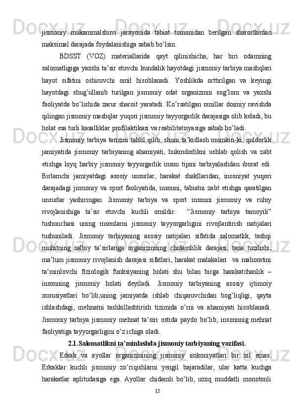 jismoniy   mukammalshuvi   jarayonida   tabiat   tomonidan   berilgan   sharoitlardan
maksimal darajada foydalanishiga sabab bo’lsin.
BDSST   (VOZ)   materiallarida   qayt   qilinishicha,   har   biri   odamning
salomatligiga yaxshi ta’sir etuvchi kundalik hayotdagi jismoniy tarbiya mashqlari
hayot   sifatini   oshiruvchi   omil   hisoblanadi.   Yoshlikda   orttirilgan   va   keyingi
hayotdagi   shug’ullanib   turilgan   jismoniy   odat   organizmni   sog’lom   va   yaxshi
faoliyatda   bo’lishida   zarur  sharoit  yaratadi.  Ko’rsatilgan   omillar  doimiy  ravishda
qilingan jismoniy mashqlar yuqori jismoniy tayyorgarlik darajasiga olib keladi, bu
holat esa turli kasalliklar profilaktikasi va reabilitatsiyasiga sabab bo’ladi. 
Jismoniy tarbiya tarixini tahlil  qilib, shuni  ta’kidlash mumkin-ki, quldorlik
jamiyatida   jismoniy   tarbiyaning   ahamiyati,   hukmdorlikni   ushlab   qolish   va   zabt
etishga   loyq   harbiy   jismoniy   tayyorgarlik   inson   tipini   tarbiyalashdan   iborat   edi.
Birlamchi   jamiyatdagi   asosiy   unsurlar,   harakat   shakllaridan,   insoniyat   yuqori
darajadagi   jismoniy   va   sport   faoliyatida,   insonni,   tabiatni   zabt   etishga   qaratilgan
unsurlar   yashiringan.   Jismoniy   tarbiya   va   sport   insonni   jismoniy   va   ruhiy
rivojlanishiga   ta’sir   etuvchi   kuchli   omildir.     “Jismoniy   tarbiya   tamoyili”
tushunchasi   uning   insonlarni   jismoniy   tayyorgarligini   rivojlantirish   natijalari
tushuniladi.   Jismoniy   tarbiyaning   asosiy   natijalari   sifatida   salomatlik,   tashqi
muhitning   salbiy   ta’sirlariga   organizmning   chidamlilik   darajasi,   tana   tuzilishi,
ma’lum   jismoniy   rivojlanish   darajasi   sifatlari,   harakat   malakalari     va   mahoratini
ta’minlovchi   fiziologik   funksiyaning   holati   shu   bilan   birga   harakatchanlik   –
insonning   jismoniy   holati   deyiladi.   Jismoniy   tarbiyaning   asosiy   ijtimoiy
xususiyatlari   bo’lib,uning   jamiyatda   ishlab   chiqaruvchidan   bog’liqligi,   qayta
ishlashdagi,   mehnatni   tashkillashtirish   tizimida   o’rni   va   ahamiyati   hisoblanadi.
Jismoniy   tarbiya   jismoniy   mehnat   ta’siri   ostida   paydo   bo’lib,   insonnnig   mehnat
faoliyatiga tayyorgarligini o’z ichiga oladi. 
2.1.Salomatlikni ta’minlashda jismoniy tarbiyaning vazifasi.
Erkak   va   ayollar   organizmining   jismoniy   imkoniyatlari   bir   xil   emas.
Erkaklar   kuchli   jismoniy   zo’riqishlarni   yengil   bajaradilar,   ular   katta   kuchga
harakatlar   aplitudasiga   ega.   Ayollar   chidamli   bo’lib,   uzoq   muddatli   monotonli
12 