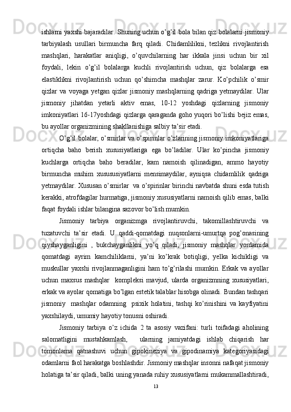 ishlarni yaxshi bajaradilar. Shuning uchun o’g’il bola bilan qiz bolalarni jismoniy
tarbiyalash   usullari   birmuncha   farq   qiladi.   Chidamlilikni,   tezlikni   rivojlantirish
mashqlari,   harakatlar   aniqligi,   o’quvchilarning   har   ikkala   jinsi   uchun   bir   xil
foydali,   lekin   o’g’il   bolalarga   kuchli   rivojlantirish   uchun,   qiz   bolalarga   esa
elastiklikni   rivojlantirish   uchun   qo’shimcha   mashqlar   zarur.   Ko’pchilik   o’smir
qizlar   va   voyaga   yetgan   qizlar   jismoniy   mashqlarning   qadriga   yetmaydilar.   Ular
jismoniy   jihatdan   yetarli   aktiv   emas,   10-12   yoshdagi   qizlarning   jismoniy
imkoniyatlari 16-17yoshdagi qizlarga qaraganda goho yuqori bo’lishi bejiz emas,
bu ayollar organizmining shakllanishiga salbiy ta’sir etadi.
O’g’il bolalar, o’smirlar va o’spirinlar o’zlarining jismoniy imkoniyatlariga
ortiqcha   baho   berish   xususiyatlariga   ega   bo’ladilar.   Ular   ko’pincha   jismoniy
kuchlarga   ortiqcha   baho   beradilar,   kam   namoish   qilinadigan,   ammo   hayotiy
birmuncha   muhim   xusususiyatlarni   mensimaydilar,   ayniqsa   chidamlilik   qadriga
yetmaydilar. Xususan o’smirlar   va o’spirinlar birinchi navbatda shuni esda tutish
kerakki, atrofdagilar hurmatiga, jismoniy xususiyatlarni namoish qilib emas, balki
faqat foydali ishlar bilangina sazovor bo’lish mumkin.
Jismoniy   tarbiya   organizmga   rivojlantiruvchi,   takomillashtiruvchi   va
tuzatuvchi   ta’sir   etadi.   U   qaddi-qomatdagi   nuqsonlarni-umurtqa   pog’onasining
qiyshayganligini   ,   bukchayganlikni   yo’q   qiladi;   jismoniy   mashqlar   yordamida
qomatdagi   ayrim   kamchiliklarni,   ya’ni   ko’krak   botiqligi,   yelka   kichikligi   va
muskullar  yaxshi  rivojlanmaganligini  ham   to’g’rilashi  mumkin.  Erkak va  ayollar
uchun   maxsus   mashqlar     kompleksi   mavjud,   ularda   organizmning   xususiyatlari,
erkak va ayolar qomatiga bo’lgan estetik talablar hisobga olinadi. Bundan tashqari
jismoniy     mashqlar   odamning     psixik   holatini,   tashqi   ko’rinishini   va   kayfiyatini
yaxshilaydi, umumiy hayotiy tonusni oshiradi.     
Jismoniy   tarbiya   o’z   ichida   2   ta   asosiy   vazifani:   turli   toifadagi   aholining
salomatligini   mustahkamlash,     ularning   jamiyatdagi   ishlab   chiqarish   har
tomonlama   qatnashuvi   uchun   gipokineziya   va   gipodinamiya   kategoriyasidagi
odamlarni faol harakatga boshlashdir. Jismoniy mashqlar insonni nafaqat jismoniy
holatiga ta’sir qiladi, balki uning yanada ruhiy xususiyatlarni mukammallashtiradi,
13 
