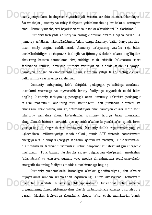 ruhiy  jarayonlarni   boshqarishni  yaxshilaydi,   insonni  xarakterini   mustahkamlaydi.
Bu   mashqlar   jismoniy   va   ruhiy   faoliyatni   yakkakurashning   bir   holatini   namoyon
etadi. Jismoniy mashqlarni bajarish vaqtida insonlar o’z tabiatini “o’zlashtiradi”.
Jismoniy   tarbiyada   ijtimoiy   va   biologik   omillar   o’zaro   aloqada   bo’ladi.   U
jismoniy   sifatlarni   takomillashtirish   bilan   chegaralanmay,   balki   dunyoqarashni,
inson   sinfiy   ongini   shakllantiradi.   Jismoniy   tarbiyaning   vazifasi   reja   bilan
tashkillashtirilgan   boshqaruvni   biologik   va   ijtimoiy   dialektik   o’zaro   bog’liqlikni
shaxsning   hamma   tomonlama   rivojlanishiga   ta’sir   etishdir.   Muntazam   sport
faoliyatida   intilish,   obyektib   ijtimoiy   zaruriyat   va   alohida   talabning   yaqqol
namoyon   bo’lgan   yakkakurashidir,   lekin   sport   faoliyatiga   talab,   biologik   emas,
balki ijtimoiy zaruriyatga asoslangan. 
Jismoniy   tarbiyaning   kelib   chiqishi,   pedagogik   yo’nalishga   asoslanib,
insonlarni   mehnatga   va   kiyinchalik   harbiy   faoliyatga   tayyorlash   talabi   bilan
bog’liq.   Jismoniy   tarbiyaning   pedagogik   asosi,   umumiy   ko’rinishi   pedagogik
ta’sirni   mazmunini   aholining   turli   kontingenti,   shu   jumladan   o’quvchi   va
talabalarni shakl,vosita, usullar, optimizatsiyasi bilan namoyon etiladi. Ko’p sonli
tekshiruv   natijalari   shuni   ko’rsatadiki,   jismoniy   tarbiya   bilan   muntazam
shug’ullanish birinchi navbatda qon aylanish a’zolarida yaxshi ta’sir qiladi, lekin
yoshga bog’liq o’zgarishlarni tormozlaydi. Jismoniy faollik organizmdan yog’ va
uglevodlarni   uzilizatsiyasiga   sabab   bo’ladi,   bunda   ATF   sintezda   qatnashuvchi
energiya ajralib chiqadi  (enrgiya saqlashni  qonuni  realizatsiysi). Tirik sistema-bu
o’z tuzilishi va faoliyatini ta’minlash uchun oziq-yoqilg’i ishlatiladigan energetik
mashinadir.   Tirik   tizimni   farqlovchi   asosiy   belgilardan   –ko’payish,   moslashuv
(adaptatsiya)   va   energiya   oqimini   yoki   modda   almashinuvini   regulyatsiyalash-
energetik tizimning faoliyati (modda almashinuvi)ga bog’liq.
Jismoniy   yuklamalarda   kuzatilgan   a’zolar   giperfunksiyasi,   shu   a’zolar
hujayralarida   nuklein   kislotalar   va   oqsillarning     sintezi   aktivlashadi.   Muntazam
mashqlar   sharoitida,   hujayra   ginetik   apparatining   funksional   holati   oshishi-
organizmning   fiziologikfunksiyalari   plastik   mutanosiblikni   amalga   oshirish   ro’y
beradi.   Muskul   faoliyatiga   shunchalik   chuqur   ta’sir   etishi   mumkin-ki,   bunda
14