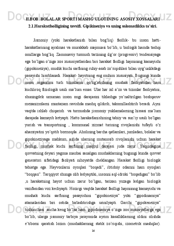 II.BOB. BOLALAR SPORTI MASHG‘ULOTINING ASOSIY XOSSALARI
2.1.Harakatfaolligining tavsifi. Gipikineziya va uning salomatlikka ta’siri.
Jismoniy   (yoki   harakatlanish   bilan   bog’liq)   faollik-   bu   inson   hatti-
harakatlarining   ajralmas   va   murakkab   majmuasi   bo’lib,   u   biologik   hamda   tashqi
omillarga   bog’liq.   Zamonaviy   turmush   tarzining   ilg’or   (progressiv)   tendensiyaga
ega bo’lgan o’ziga xos xususiyatlaridan biri harakat faolligi hajmining kamayishi
(gipokineziya), mushk kuchi sarfining ruhiy-asab zo’riqishlari bilan uyg’unlikdagi
pasayishi hisoblanadi. Harakat- hayotning eng muhim xususiyati. Bugungi kunda
inson   organizmi   turli   tizimlarini   qo’zg’atishning   mushak   faoliyatidan   ham
kuchliroq fiziologik usuli  ma’lum  emas. Ular  har  xil  a’zo  va tizimlar  faoliyatini,
shuningdek   umuman   inson   ongi   darajasini   tiklashga   yo’naltirilgan   boshqaruv
mexanizmlarni   muntazam   ravishda   mashq   qildirib,   takomillashtirib   beradi.   Ayni
vaqtda   ishlab   chiqarish     va   turmushda   jismoniy   yuklamalarning   hissasi   ma’lum
darajada kamayib ketyapti. Hatto harakatlanishining tabiiy va sun’iy usuli bo’lgan
yurish   va   transportning   ,   kommunal   xizmat   turining   rivojlanishi   tufayli   o’z
ahamiyatini yo’qotib bormoqda. Aholining barcha qatlamlari, jumladan, bolalar va
gipokineziyaga   mahkum,   aslida   ularning   mutanosib   rivojlanishi   uchun   harakat
faolligi,   mushak   kuchi   sarfining   maqbul   darajasi   juda   zarur.   Yaqindagina
quvvatning deyari yagona manbai sanalgan mushaklarning bugungi kunda quvvat
generatori   sifatidagi   faoliyati   nihoyatda   cheklangan.   Harakat   faolligi   biologik
tabiatga   ega.   Hayvonlarni   oyoqlari   “boqadi”,   ibtidoiy   odamni   ham   oyoqlari
“boqqan”. Tarqqiyot shunga olib kelyaptiki, insonni aql-idroki “boqadigan” bo’lib
,u   harakatning   hayot   uchun   zarur   bo’lgan,   tarixan   yuzaga   kelgan   biologik
vazifasidan voz kechyapti. Hozirgi vaqtda harakat faolligi hajmiinng kamayishi va
mushak   kuchi   sarfining   pasayishini   “gipokineziya”   yoki   “gipodinamiya”
atamalaridan   biri   ostida   birlashtirishga   urinilyapti.   Garchi   “gipokeneziya”
tushunchasi   ancha keng bo’lsa ham, gipodinamiya o’ziga xos xususiyatlarga ega
bo’lib,   ularga   jismoniy   tarbiya   jarayonida   ayrim   kasalliklarning   oldini   olishda
e’tiborni   qaratish   lozim   (mushaklarnnig   statik   zo’riqishi,   izometrik   mashqlar).
16 