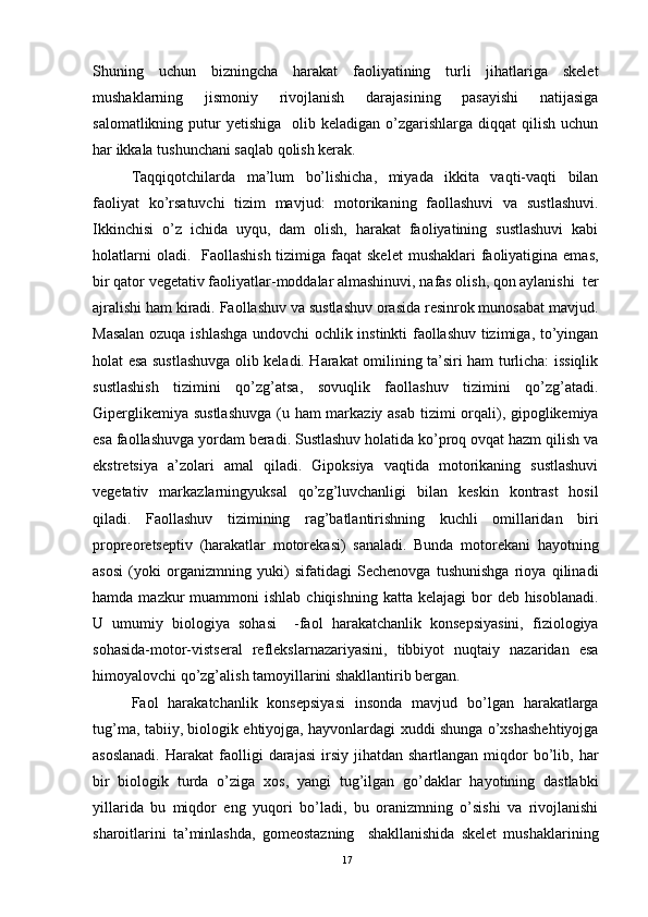 Shuning   uchun   bizningcha   harakat   faoliyatining   turli   jihatlariga   skelet
mushaklarning   jismoniy   rivojlanish   darajasining   pasayishi   natijasiga
salomatlikning  putur   yetishiga   olib  keladigan o’zgarishlarga  diqqat  qilish  uchun
har ikkala tushunchani saqlab qolish kerak. 
Taqqiqotchilarda   ma’lum   bo’lishicha,   miyada   ikkita   vaqti-vaqti   bilan
faoliyat   ko’rsatuvchi   tizim   mavjud:   motorikaning   faollashuvi   va   sustlashuvi.
Ikkinchisi   o’z   ichida   uyqu,   dam   olish,   harakat   faoliyatining   sustlashuvi   kabi
holatlarni  oladi.   Faollashish  tizimiga faqat  skelet  mushaklari  faoliyatigina  emas,
bir qator vegetativ faoliyatlar-moddalar almashinuvi, nafas olish, qon aylanishi  ter
ajralishi ham kiradi. Faollashuv va sustlashuv orasida resinrok munosabat mavjud.
Masalan ozuqa ishlashga undovchi ochlik instinkti faollashuv tizimiga, to’yingan
holat esa sustlashuvga olib keladi. Harakat omilining ta’siri ham turlicha: issiqlik
sustlashish   tizimini   qo’zg’atsa,   sovuqlik   faollashuv   tizimini   qo’zg’atadi.
Giperglikemiya sustlashuvga  (u ham markaziy asab tizimi  orqali), gipoglikemiya
esa faollashuvga yordam beradi. Sustlashuv holatida ko’proq ovqat hazm qilish va
ekstretsiya   a’zolari   amal   qiladi.   Gipoksiya   vaqtida   motorikaning   sustlashuvi
vegetativ   markazlarningyuksal   qo’zg’luvchanligi   bilan   keskin   kontrast   hosil
qiladi.   Faollashuv   tizimining   rag’batlantirishning   kuchli   omillaridan   biri
propreoretseptiv   (harakatlar   motorekasi)   sanaladi.   Bunda   motorekani   hayotning
asosi   (yoki   organizmning   yuki)   sifatidagi   Sechenovga   tushunishga   rioya   qilinadi
hamda  mazkur   muammoni  ishlab  chiqishning  katta  kelajagi   bor   deb hisoblanadi.
U   umumiy   biologiya   sohasi     -faol   harakatchanlik   konsepsiyasini,   fiziologiya
sohasida-motor-vistseral   reflekslarnazariyasini,   tibbiyot   nuqtaiy   nazaridan   esa
himoyalovchi qo’zg’alish tamoyillarini shakllantirib bergan.
Faol   harakatchanlik   konsepsiyasi   insonda   mavjud   bo’lgan   harakatlarga
tug’ma, tabiiy, biologik ehtiyojga, hayvonlardagi xuddi shunga o’xshashehtiyojga
asoslanadi.  Harakat  faolligi   darajasi  irsiy  jihatdan  shartlangan  miqdor   bo’lib,  har
bir   biologik   turda   o’ziga   xos,   yangi   tug’ilgan   go’daklar   hayotining   dastlabki
yillarida   bu   miqdor   eng   yuqori   bo’ladi,   bu   oranizmning   o’sishi   va   rivojlanishi
sharoitlarini   ta’minlashda,   gomeostazning     shakllanishida   skelet   mushaklarining
17