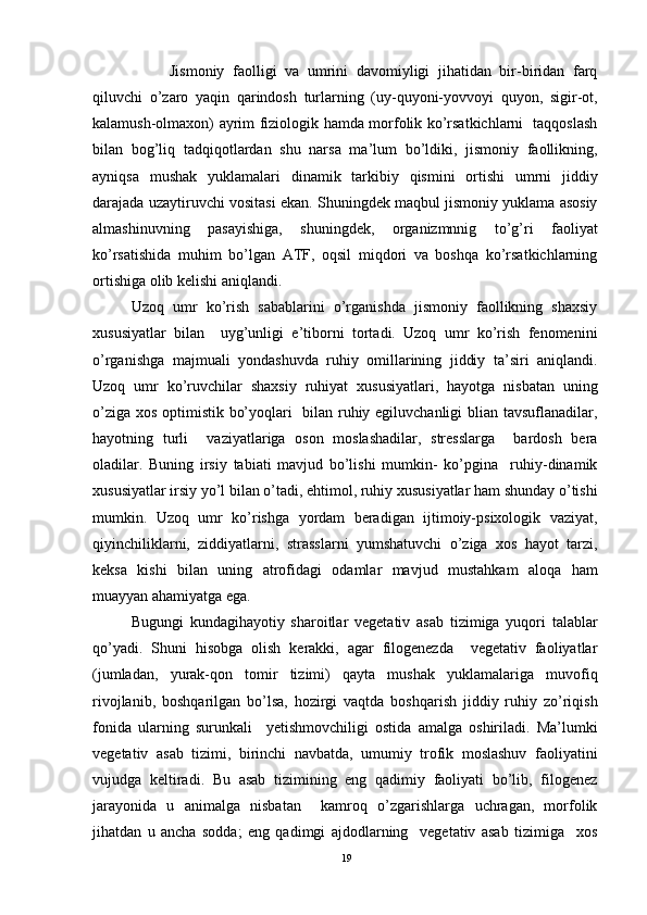 Jismoniy   faolligi   va   umrini   davomiyligi   jihatidan   bir-biridan   farq
qiluvchi   o’zaro   yaqin   qarindosh   turlarning   (uy-quyoni-yovvoyi   quyon,   sigir-ot,
kalamush-olmaxon) ayrim fiziologik hamda morfolik ko’rsatkichlarni   taqqoslash
bilan   bog’liq   tadqiqotlardan   shu   narsa   ma’lum   bo’ldiki,   jismoniy   faollikning,
ayniqsa   mushak   yuklamalari   dinamik   tarkibiy   qismini   ortishi   umrni   jiddiy
darajada uzaytiruvchi vositasi ekan. Shuningdek maqbul jismoniy yuklama asosiy
almashinuvning   pasayishiga,   shuningdek,   organizmnnig   to’g’ri   faoliyat
ko’rsatishida   muhim   bo’lgan   ATF,   oqsil   miqdori   va   boshqa   ko’rsatkichlarning
ortishiga olib kelishi aniqlandi. 
Uzoq   umr   ko’rish   sabablarini   o’rganishda   jismoniy   faollikning   shaxsiy
xususiyatlar   bilan     uyg’unligi   e’tiborni   tortadi.   Uzoq   umr   ko’rish   fenomenini
o’rganishga   majmuali   yondashuvda   ruhiy   omillarining   jiddiy   ta’siri   aniqlandi.
Uzoq   umr   ko’ruvchilar   shaxsiy   ruhiyat   xususiyatlari,   hayotga   nisbatan   uning
o’ziga xos optimistik bo’yoqlari   bilan ruhiy egiluvchanligi blian tavsuflanadilar,
hayotning   turli     vaziyatlariga   oson   moslashadilar,   stresslarga     bardosh   bera
oladilar.   Buning   irsiy   tabiati   mavjud   bo’lishi   mumkin-   ko’pgina     ruhiy-dinamik
xususiyatlar irsiy yo’l bilan o’tadi, ehtimol, ruhiy xususiyatlar ham shunday o’tishi
mumkin.   Uzoq   umr   ko’rishga   yordam   beradigan   ijtimoiy-psixologik   vaziyat,
qiyinchiliklarni,   ziddiyatlarni,   strasslarni   yumshatuvchi   o’ziga   xos   hayot   tarzi,
keksa   kishi   bilan   uning   atrofidagi   odamlar   mavjud   mustahkam   aloqa   ham
muayyan ahamiyatga ega. 
Bugungi   kundagihayotiy   sharoitlar   vegetativ   asab   tizimiga   yuqori   talablar
qo’yadi.   Shuni   hisobga   olish   kerakki,   agar   filogenezda     vegetativ   faoliyatlar
(jumladan,   yurak-qon   tomir   tizimi)   qayta   mushak   yuklamalariga   muvofiq
rivojlanib,   boshqarilgan   bo’lsa,   hozirgi   vaqtda   boshqarish   jiddiy   ruhiy   zo’riqish
fonida   ularning   surunkali     yetishmovchiligi   ostida   amalga   oshiriladi.   Ma’lumki
vegetativ   asab   tizimi,   birinchi   navbatda,   umumiy   trofik   moslashuv   faoliyatini
vujudga   keltiradi.   Bu   asab   tizimining   eng   qadimiy   faoliyati   bo’lib,   filogenez
jarayonida   u   animalga   nisbatan     kamroq   o’zgarishlarga   uchragan,   morfolik
jihatdan   u   ancha   sodda;   eng   qadimgi   ajdodlarning     vegetativ   asab   tizimiga     xos
19