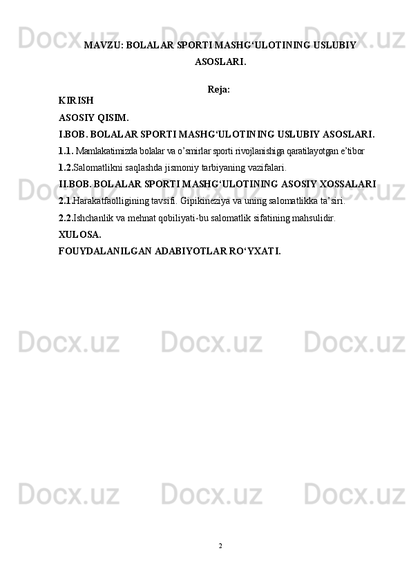 MAVZU:  BOLALAR SPORTI MASHG‘ULOTINING USLUBIY
ASOSLARI.
Reja:
KIRISH
ASOSIY QISIM.
I.BOB. BOLALAR SPORTI MASHG‘ULOTINING USLUBIY ASOSLARI.
1.1.   Mamlakatimizda b olalar va o’smirlar sporti  rivojlanishiga qaratilayotgan e’tibor
1.2. Salomatlikni saqlashda jismoniy tarbiyaning vazifalari.
II.BOB. BOLALAR SPORTI MASHG‘ULOTINING ASOSIY XOSSALARI
2.1. Harakatfaolligining tavsifi. Gipikineziya va uning salomatlikka ta’siri.
2.2. Ishchanlik va mehnat qobiliyati-bu salomatlik sifatining mahsulidir.
XULOSA.
FOUYDALANILGAN ADABIYOTLAR RO‘YXATI.
2