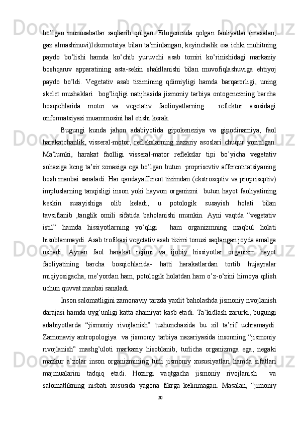 bo’lgan   munosabatlar   saqlanib   qolgan.   Filogenezda   qolgan   faoliyatlar   (masalan,
gaz almashinuvi)lekomotsiya bilan ta’minlangan, keyinchalik esa ichki muhitning
paydo   bo’lishi   hamda   ko’chib   yuruvchi   asab   tomiri   ko’rinishidagi   markaziy
boshqaruv   apparatining   asta-sekin   shakllanishi   bilan   muvofiqlashuviga   ehtiyoj
paydo   bo’ldi.   Vegetativ   asab   tizimining   qdimiyligi   hamda   barqarorligi,   uning
skelet   mushaklari     bog’liqligi   natijhasida   jismoniy   tarbiya   ontogenezning   barcha
bosqichlarida   motor   va   vegetativ   faolioyatlarning     reflektor   asosidagi
onformatsiyasi muammosini hal etishi kerak. 
Bugungi   kunda   jahon   adabiyotida   gipokeneziya   va   gipodinamiya,   faol
harakatchanlik,   visseral-motor,   reflekslarning   nazariy   asoslari   chuqur   yoritilgan.
Ma’lumki,   harakat   faolligi   visseral-mator   reflekslar   tipi   bo’yicha   vegetativ
sohasiga keng ta’sir zonasiga ega bo’lgan butun   proprisevtiv afferentitatsiyaning
bosh manbai sanaladi. Har qandayafferent tizimdan (ekstroseptiv va propriseptiv)
impluslarning   tanqisligi   inson   yoki   hayvon   organizmi     butun   hayot   faoliyatining
keskin   susayishiga   olib   keladi,   u   potologik   susayish   holati   bilan
tavsiflanib   ,tanglik   omili   sifatida   baholanishi   mumkin.   Ayni   vaqtda   “vegetativ
istil”   hamda   hissiyotlarning   yo’qligi     ham   organizmning   maqbul   holati
hisoblanmaydi. Asab trofikasi vegetativ asab tizimi tonusi saqlangan joyda amalga
oshadi.   Aynan   faol   harakat   rejimi   va   ijobiy   hissiyotlar   organizm   hayot
faoliyatining   barcha   bosqichlarida-   hatti   harakatlardan   tortib   hujayralar
miqiyosigacha, me’yordan ham, potologik holatdan ham o’z-o’zini himoya qilish
uchun quvvat manbai sanaladi. 
Inson salomatligini zamonaviy tarzda yaxlit baholashda jismoniy rivojlanish
darajasi hamda uyg’unligi katta ahamiyat kasb etadi. Ta’kidlash zarurki, bugungi
adabiyotlarda   “jismoniy   rivojlanish”   tushunchasida   bu   xil   ta’rif   uchramaydi.
Zamonaviy   antropologiya     va   jismoniy   tarbiya   nazariyasida   insonning   “jismoniy
rivojlanish”   mashg’uloti   markaziy   hisoblanib,   turlicha   organizmga   ega,   negaki
mazkur   a’zolar   inson   organizmining   turli   jismoniy   xususiyatlari   hamda   sifatlari
majmualarini   tadqiq   etadi.   Hozirgi   vaqtgacha   jismoniy   rivojlanish     va
salomatlikning   nisbati   xususida   yagona   fikrga   kelinmagan.   Masalan,   “jimoniy
20