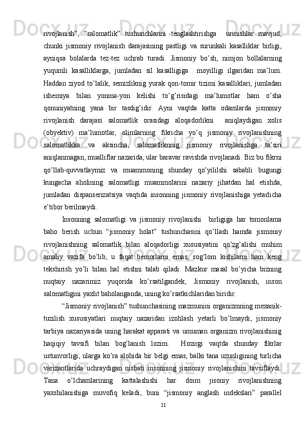 rivojlanish”,   “salomatlik”   tushunchlarini   tenglashtirishga     urinishlar   mavjud,
chunki   jismoniy   rivojlanish   darajasining   pastligi   va   surunkali   kasalliklar   birligi,
ayniqsa   bolalarda   tez-tez   uchrab   turadi.   Jismoniy   bo’sh,   nimjon   bollalarning
yuqumli   kasalliklarga,   jumladan   sil   kasalligiga     moyilligi   ilgaridan   ma’lum.
Haddan   ziyod   to’lalik,   semizliknig   yurak   qon-tomir   tizimi   kasalliklari,   jumladan
ishemiya   bilan   yonma-yon   kelishi   to’g’risidagi   ma’lumotlar   ham   o’sha
qonuniyatning   yana   bir   tasdig’idir.   Ayni   vaqtda   katta   odamlarda   jismoniy
rivojlanish   darajasi   salomatlik   orasidagi   aloqadorlikni     aniqlaydigan   xolis
(obyektiv)   ma’lumotlar,   olimlarning   fikricha   yo’q   jismoniy   rivojlanishning
salomatlikka   va   aksincha,   salomatliknnig   jismoniy   rivojlanishga   ta’siri
aniqlanmagan, mualliflar nazarida, ular baravar ravishda rivojlanadi. Biz bu fikrni
qo’llab-quvvatlaymiz   va   muammoning   shunday   qo’yililshi   sababli   bugungi
kungacha   aholining   salomatligi   muammolarini   nazariy   jihatdan   hal   etishda,
jumladan   dispanserizatsiya   vaqtida   insonning   jismoniy   rivojlanishiga   yetarlicha
e’tibor berilmaydi. 
Insonning   salomatligi   va   jismoniy   rivojlanishi     birligiga   har   tomonlama
baho   berish   uchun   “jismoniy   holat”   tushunchasini   qo’llash   hamda   jismoniy
rivojlanishning   salomatlik   bilan   aloqadorligi   xususiyatini   qo’zg’alishi   muhim
amaliy   vazifa   bo’lib,   u   faqat   bemorlarni   emas,   sog’lom   kishilarni   ham   keng
tekshirish   yo’li   bilan   hal   etishni   talab   qiladi.   Mazkur   masal   bo’yicha   bizning
nuqtaiy   nazarimiz   yuqorida   ko’rsatilgandek,   Jismoniy   rivojlanish,   inson
salomatligini yaxlit baholanganda, uning ko’rsatkichlaridan biridir. 
“Jismoniy rivojlanish” tushunchasining mazmunini organizmning mexanik-
tuzilish   xususiyatlari   nuqtaiy   nazaridan   izohlash   yetarli   bo’lmaydi,   jismoniy
tarbiya   nazariyasida   uning   harakat   apparati   va   umuman   organizm   rivojlanishinig
haqiqiy   tavsifi   bilan   bog’lanish   lozim.     Hozirgi   vaqtda   shunday   fikrlar
ustunvorligi, ularga ko’ra alohida bir belgi emas, balki tana uzunligining turlicha
varizantlarida   uchraydigan   nisbati   insonning   jismoniy   rivojlanishini   tavsiflaydi.
Tana   o’lchamlarining   kattalashishi   har   doim   jisoniy   rivojlanishning
yaxshilanishiga   muvofiq   keladi;   buni   “jismoniy   anglash   indekslari”   parallel
21 