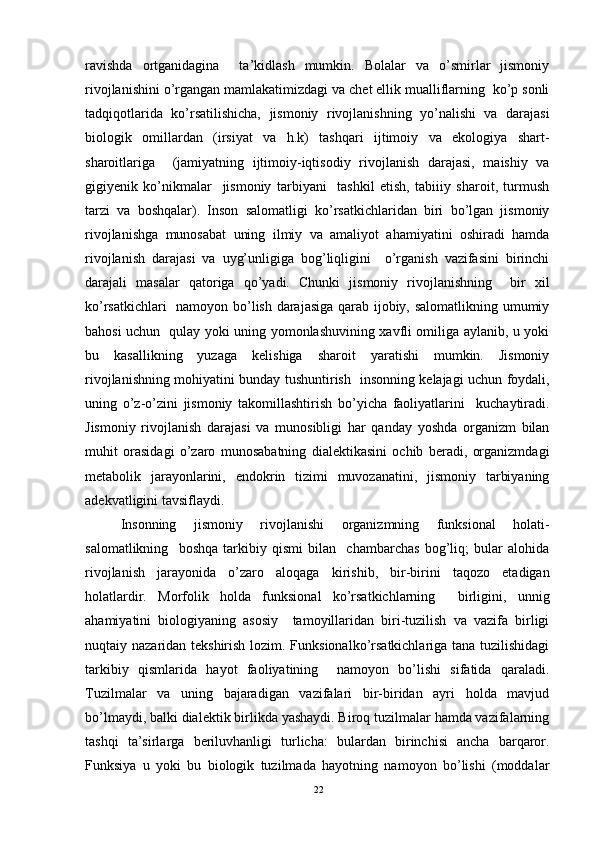 ravishda   ortganidagina     ta’kidlash   mumkin.   Bolalar   va   o’smirlar   jismoniy
rivojlanishini o’rgangan mamlakatimizdagi va chet ellik mualliflarning  ko’p sonli
tadqiqotlarida   ko’rsatilishicha,   jismoniy   rivojlanishning   yo’nalishi   va   darajasi
biologik   omillardan   (irsiyat   va   h.k)   tashqari   ijtimoiy   va   ekologiya   shart-
sharoitlariga     (jamiyatning   ijtimoiy-iqtisodiy   rivojlanish   darajasi,   maishiy   va
gigiyenik   ko’nikmalar     jismoniy   tarbiyani     tashkil   etish,   tabiiiy   sharoit,   turmush
tarzi   va   boshqalar).   Inson   salomatligi   ko’rsatkichlaridan   biri   bo’lgan   jismoniy
rivojlanishga   munosabat   uning   ilmiy   va   amaliyot   ahamiyatini   oshiradi   hamda
rivojlanish   darajasi   va   uyg’unligiga   bog’liqligini     o’rganish   vazifasini   birinchi
darajali   masalar   qatoriga   qo’yadi.   Chunki   jismoniy   rivojlanishning     bir   xil
ko’rsatkichlari   namoyon bo’lish darajasiga qarab ijobiy, salomatlikning umumiy
bahosi uchun   qulay yoki uning yomonlashuvining xavfli omiliga aylanib, u yoki
bu   kasallikning   yuzaga   kelishiga   sharoit   yaratishi   mumkin.   Jismoniy
rivojlanishning mohiyatini bunday tushuntirish   insonning kelajagi uchun foydali,
uning   o’z-o’zini   jismoniy   takomillashtirish   bo’yicha   faoliyatlarini     kuchaytiradi.
Jismoniy   rivojlanish   darajasi   va   munosibligi   har   qanday   yoshda   organizm   bilan
muhit   orasidagi   o’zaro   munosabatning   dialektikasini   ochib   beradi,   organizmdagi
metabolik   jarayonlarini,   endokrin   tizimi   muvozanatini,   jismoniy   tarbiyaning
adekvatligini tavsiflaydi. 
Insonning   jismoniy   rivojlanishi   organizmning   funksional   holati-
salomatlikning     boshqa   tarkibiy   qismi   bilan     chambarchas   bog’liq;   bular   alohida
rivojlanish   jarayonida   o’zaro   aloqaga   kirishib,   bir-birini   taqozo   etadigan
holatlardir.   Morfolik   holda   funksional   ko’rsatkichlarning     birligini,   unnig
ahamiyatini   biologiyaning   asosiy     tamoyillaridan   biri-tuzilish   va   vazifa   birligi
nuqtaiy nazaridan tekshirish lozim. Funksionalko’rsatkichlariga tana tuzilishidagi
tarkibiy   qismlarida   hayot   faoliyatining     namoyon   bo’lishi   sifatida   qaraladi.
Tuzilmalar   va   uning   bajaradigan   vazifalari   bir-biridan   ayri   holda   mavjud
bo’lmaydi, balki dialektik birlikda yashaydi. Biroq tuzilmalar hamda vazifalarning
tashqi   ta’sirlarga   beriluvhanligi   turlicha:   bulardan   birinchisi   ancha   barqaror.
Funksiya   u   yoki   bu   biologik   tuzilmada   hayotning   namoyon   bo’lishi   (moddalar
22