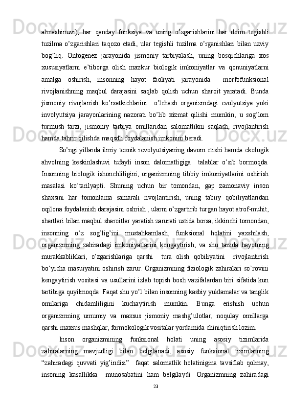 almashinuvi),   har   qanday   funksiya   va   uning   o’zgarishlarini   har   doim   tegishli
tuzilma   o’zgarishlari   taqozo   etadi,   ular   tegishli   tuzilma   o’rganishlari   bilan   uzviy
bog’liq.   Ontogenez   jarayonida   jismoniy   tarbiyalash,   uning   bosqichlariga   xos
xususiyatlarni   e’tiborga   olish   mazkur   biologik   imkoniyatlar   va   qonuniyatlarni
amalga   oshirish,   insonning   hayot   faoliyati   jarayonida     morfofunksional
rivojlanishning   maqbul   darajasini   saqlab   qolish   uchun   sharoit   yaratadi.   Bunda
jismoniy   rivojlanish   ko’rsatkichlarini     o’lchash   organizmdagi   evolyutsiya   yoki
involyutsiya   jarayonlarining   nazorati   bo’lib   xizmat   qilishi   mumkin;   u   sog’lom
turmush   tarzi,   jismoniy   tarbiya   omillaridan   salomatlikni   saqlash,   rivojlantirish
hamda tahrir qilishda maqsdli foydalanish imkonini beradi. 
So’ngi yillarda ilmiy texnik revolyutsiyaning davom etishi hamda ekologik
ahvolning   keskinlashuvi   tufayli   inson   dalomatligiga     talablar   o’sib   bormoqda.
Insonning   biologik   ishonchliligini,   organizmning   tibbiy   imkoniyatlarini   oshirish
masalasi   ko’tarilyapti.   Shuning   uchun   bir   tomondan,   gap   zamonaviy   inson
shaxsini   har   tomonlama   samarali   rivojlantirish,   uning   tabiiy   qobiliyatlaridan
oqilona foydalanish darajasini oshrish , ularni o’zgartirib turgan hayot atrof-muhit,
shartlari bilan maqbul sharoitlar yaratish zarurati ustida borsa, ikkinchi tomondan,
insonning   o’z   sog’lig’ini   mustahkamlash,   funksional   holatini   yaxshilash,
organizmning   zahiradagi   imkoniyatlarini   kengaytirish,   va   shu   tarzda   hayotning
murakkabliklari,   o’zgarishlariga   qarshi     tura   olish   qobiliyatini     rivojlantirish
bo’yicha   masuiyatini  oshirish  zarur.  Organizmning  fiziologik  zahiralari   so’rovini
kengaytirish vositasi  va usullarini izlab topish bosh vazifalardan biri  sifatida kun
tartibiga quyilmoqda. Faqat shu yo’l bilan insonning kasbiy yuklamalar va tanglik
omilariga   chidamliligini   kuchaytirish   mumkin.   Bunga   erishish   uchun
organizmning   umumiy   va   maxsus   jismoniy   mashg’ulotlar,   noqulay   omillarga
qarshi maxsus mashqlar, formokologik vositalar yordamida chiniqtirish lozim.
Inson   organizmining   funksional   holati   uning   asosiy   tizimlarida
zahiralarning   mavjudligi   bilan   belgilanadi,   asosiy   funksional   tizimlarning
“zahiradagi   quvvati   yig’indisi”     faqat   salomatlik   holatinigina   tavsiflab   qolmay,
insoning   kasallikka     munosabatini   ham   belgilaydi.   Organizmning   zahiradagi
23 