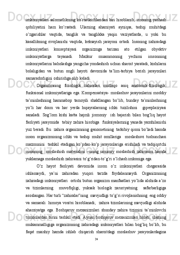 imkoniyatlari   salomatlikning   ko’rsatkichlaridan   biri   hisoblanib,   insoning   yashash
qobiliyatini   ham   ko’rsatadi.   Ularning   ahamiyati   ayniqsa,   tashqi   muhitdagi
o’zgarishlar   vaqtida,   tanglik   va   tanglikka   yaqin   vaziyatlarda,   u   yoki   bu
kasallikning   rivojlanishi   vaqtida,   keksayish   jarayoni   ortadi.   Insoning   zahiradagi
imkoniyatlari   konseptsiyasi   organizmga   tarixan   ato   etilgan   obyektiv
imkoniyatlarga   tayanadi.   Mazkur   muammonnig   yechimi   imsonning
imkoniyatlarini baholashga yangicha yondashish uchun sharoit yaratadi, kishilarni
bolaligidan   va   butun   ongli   hayoti   davomida   ta’lim-tarbiya   berish   jarayonlari
samaradorligini oshirishga olib keladi.
Organizmning   fiziologik   zahiralari   mutlaqo   aniq   anatomik-fiziologik,
funksional  imkoniyatlariga ega. Kompensatsiya-  moslashuv jarayonlarini  moddiy
ta’minlashning   hammabop   tamoyili   shakllangan   bo’lib,   bunday   ta’minlashning
yo’li   har   doim   va   har   yerda   hujayralarning   ichki   tuzilishini     giperplaziyasi
sanaladi.   Sog’lom   kishi   katta   hajmli   jismoniy     ish   bajarish   bilan   bog’liq   hayot
faoliyati  jarayonida   tabiiy zahira hisobiga    funksiyalarnnig yanada  yaxshilanishi
yuz beradi. Bu   zahira organizmning genometining   tarkibiy qismi bo’ladi hamda
inson   organizmining   ichki   va   tashqi   muhit   omillariga     moslashuvi   tushunchasi
mazmunini   tashkil  etadigan ko’pdan-ko’p jarayonlariga erishiladi  va tadqiqotchi
insonning     moslashish   materialini   –uning   umumiy   moslashish   zahirasini   hamda
yuklamaga moslashish zahirasini to’g’ridan-to’g’ri o’lchash imkoniga ega. 
O’z   hayot   faoliyati   davomida   inson   o’z   imkoniyatlari   chegarasida
ishlamaydi,   ya’ni   zahiradan   yuqori   tarzda   foydalanmaydi.   Organizmning
zahiradagi imkoniyatlari   ortishi butun organizm manfaatlari yo’lida alohida a’zo
va   tizimlarning     muvofiqligi,   yuksak   biologik   zaruriyatning     safarbarligiga
asoslangan. Har turli “zahiralar”ning  mavjudligi to’g’ri rivojlanishning  eng oddiy
va samarali    himoya vositsi  hisoblanadi;    zahira tizimlarining mavjudligi  alohida
ahamiyatga   ega.   Boshqaruv   mexanizmlari   shunday   zahira   tizimini   ta’minlovchi
tomonlardan   birini   tashkil   etadi.   Aynan   boshqaruv   mexanizmlari   holati,   ularning
mukammalligiga   organizmning   zahiradagi   imkoniyatlari   bilan   bog’liq   bo’lib,   bu
faqat   maishiy   hamda   ishlab   chiqarish   sharoitdagi   moslashuv   jarayonlardagina
24