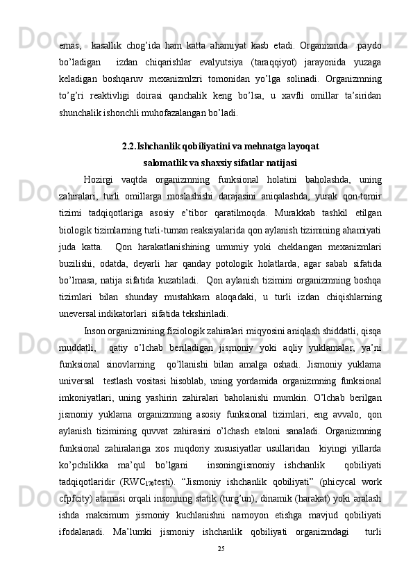 emas,     kasallik   chog’ida   ham   katta   ahamiyat   kasb   etadi.   Organizmda     paydo
bo’ladigan     izdan   chiqarishlar   evalyutsiya   (taraqqiyot)   jarayonida   yuzaga
keladigan   boshqaruv   mexanizmlzri   tomonidan   yo’lga   solinadi.   Organizmning
to’g’ri   reaktivligi   doirasi   qanchalik   keng   bo’lsa,   u   xavfli   omillar   ta’siridan
shunchalik ishonchli muhofazalangan bo’ladi. 
2.2.Ishchanlik qobiliyatini va mehnatga layoqat 
salomatlik va shaxsiy sifatlar natijasi
Hozirgi   vaqtda   organizmning   funksional   holatini   baholashda,   uning
zahiralari,   turli   omillarga   moslashishi   darajasini   aniqalashda,   yurak   qon-tomir
tizimi   tadqiqotlariga   asosiy   e’tibor   qaratilmoqda.   Murakkab   tashkil   etilgan
biologik tizimlarning turli-tuman reaksiyalarida qon aylanish tizimining ahamiyati
juda   katta.     Qon   harakatlanishining   umumiy   yoki   cheklangan   mexanizmlari
buzilishi,   odatda,   deyarli   har   qanday   potologik   holatlarda,   agar   sabab   sifatida
bo’lmasa,   natija   sifatida   kuzatiladi.     Qon   aylanish   tizimini   organizmning   boshqa
tizimlari   bilan   shunday   mustahkam   aloqadaki,   u   turli   izdan   chiqishlarning
uneversal indikatorlari  sifatida tekshiriladi. 
Inson organizmining fiziologik zahiralari miqyosini aniqlash shiddatli, qisqa
muddatli,     qatiy   o’lchab   beriladigan   jismoniy   yoki   aqliy   yuklamalar,   ya’ni
funksional   sinovlarning     qo’llanishi   bilan   amalga   oshadi.   Jismoniy   yuklama
universal     testlash   vositasi   hisoblab,   uning   yordamida   organizmning   funksional
imkoniyatlari,   uning   yashirin   zahiralari   baholanishi   mumkin.   O’lchab   berilgan
jismoniy   yuklama   organizmning   asosiy   funksional   tizimlari,   eng   avvalo,   qon
aylanish   tizimining   quvvat   zahirasini   o’lchash   etaloni   sanaladi.   Organizmning
funksional   zahiralariga   xos   miqdoriy   xususiyatlar   usullaridan     kiyingi   yillarda
ko’pchilikka   ma’qul   bo’lgani     insoningjismoniy   ishchanlik     qobiliyati
tadqiqotlaridir   (RWC
170 testi).   “Jismoniy   ishchanlik   qobiliyati”   (phicycal   work
cfpfcity) atamasi orqali insonning statik (turg’un), dinamik (harakat) yoki aralash
ishda   maksimum   jismoniy   kuchlanishni   namoyon   etishga   mavjud   qobiliyati
ifodalanadi.   Ma’lumki   jismoniy   ishchanlik   qobiliyati   organizmdagi     turli
25