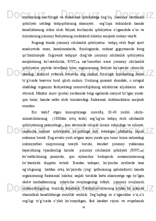tizimlarning   morfologik   va   funksional   qobiliyatiga   bog’liq.   Jismoniy   ishchanlik
qobiliyati   ustidagi   tadqiqotlarning   ahamiyati     sog’liqni   tashxislash   hamda
kasalliklarning   oldini   olish   faliyati   kuchayishi   qobiliyatini   o’rganishda   a’zo   va
tizimlarning jismoniy faoliyatning moslashish holatini aniqlash muhim vazifa. 
Bugungi   kunda   jismoniy   ishchanlik   qobiliyatini     tadqiq   etish   faqat   sport
amaliyotida   emas,   kasalxonalarda,   fiziologiyada,   mehnat   gigiyenasida   keng
qo’llanilmoqda.   Gigiyenik   tadqiqot   chog’ida   jismoniy   ishchanlik   qobiliyatini
aniqlashning   ko’rsatishicha,   RWC
170   ma’lumotlari   asosi   jismoniy   ishchanlik
qobiliyatini   paytida   tavsiflash   bilan   organizmning   faoliyat   ko’rsatishi   ishonchli
ekanligi,   kislorod   yetkazib   beruvchi   eng   muhim   fiziologik   tizimlarning   holati
to’g’risida   tasavvur   hosil   qilish   muhim.   Usulning   qimmati   shundaki,   u   integral
shakldagi   organizm   faoliyatidagi   nomuvofiqlikning   solishtirma   siljishlarini     aks
ettirradi. Mazkur sinov (proba) yordamida belgi egalarida mavjud bo’lgan yurak-
qon   tomir,   hamda   nafas   olish   tizimlaridagi   funksional   cheklanishlarni   aniqlash
mumkin. 
Biz   taklif   etgan   konseptsiyaga   muvofiq   30-40   yoshli   ishchi-
xizmatchilarning     (1000dan   ortiq   kishi)   sog’lig’ini   tadqiq   etish   ishchanlik
qobiliyatining   pasayishiga   ,   kun   davomida   toliqish   hissini   oshirishga   va   nihoyat,
vaqtincha   mehnat   qobiliyatini   yo’qotishga   olib   keladigan   jihatlarini   topish
imkonini beradi. Eng avvalo yosh ortgani sayin yurak-qon tomir tizimi zahiradagi
imkoniyatlari   miqyosining   torayib   borishi,   standart   jismoniy   yuklamani
bajarishning   tejamkorligi   hamda     jismoniy   ishchanlik   qobiliyati   (RWC
170 )
ko’rsatkichining   pasayishi,   qon   aylanishni   boshqarish   mexanizmlarining
bo’shashishi   diqqatni   tortadi.   Bundan   tashqari,   ko’pincha   ayollarda   tana
og’irligining     haddan   ortiq   ko’payishi   (yog’   qatlamining   qalinlashuvi)   hamda
organizmning   funksional   holatini   saqlab   turishda   katta   ahamiyatga   ega   bo’lgan
skelet   mushaklarining     yetarlicha   rivojlanganligi   tufayli     jismoniy   rivojlanish
mutanosibligining   buzilishi  kuzatiladi. Tekshiriluvchilarning uchdan bir  qismida
shamollash   kasalliklariga   moyillik   seziladi.   Sog’liqdagi   oz   o’zgarishlar   o’zi,o’z
sog’ligi   to’g’risida   o’ylab   ko’rmaydigan,   faol   harakat   rejimi   va   ovqatlanish
26 