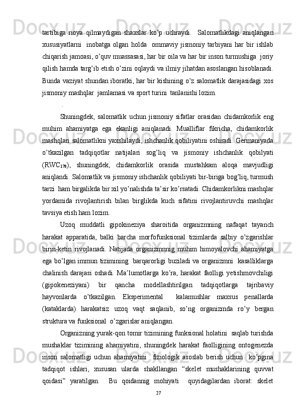 tartibiga   rioya   qilmaydigan   shaxslar   ko’p   uchraydi.     Salomatlikdagi   aniqlangan
xususiyatlarni     inobatga   olgan   holda     ommaviy   jismoniy   tarbiyani   har   bir   ishlab
chiqarish jamoasi, o’quv muassasasi, har bir oila va har bir inson turmushiga  joriy
qilish hamda targ’ib etish o’zini oqlaydi va ilmiy jihatdan asoslangan hisoblanadi.
Bunda vaziyat shundan iboratki, har bir kishining o’z salomatlik darajasidagi xos
jismoniy mashqlar  jamlamasi va sport turini  tanlanishi lozim. 
 . 
Shuningdek,   salomatlik   uchun   jismoniy   sifatlar   orasidan   chidamkorlik   eng
muhim   ahamiyatga   ega   ekanligi   aniqlanadi.   Mualliflar   fikricha,   chidamkorlik
mashqlari salomatlikni yaxshilaydi, ishchanlik qobiliyatini oshiradi. Germaniyada
o’tkazilgan   tadqiqotlar   natijalari   sog’liq   va   jismoniy   ishchanlik   qobilyati
(RWC
170 ),   shuningdek,   chidamkorlik   orasida   mustahkam   aloqa   mavjudligi
aniqlandi. Salomatlik va jismoniy ishchanlik qobiliyati bir-biriga bog’liq, turmush
tarzi  ham birgalikda bir xil yo’nalishda ta’sir ko’rsatadi. Chidamkorlikni mashqlar
yordamida   rivojlantirish   bilan   birglikda   kuch   sifatini   rivojlantiruvchi   mashqlar
tavsiya etish ham lozim.
Uzoq   muddatli   gipokineziya   sharoitida   organizmning   nafaqat   tayanch
harakat   apparatida,   balki   barcha   morfofunksional   tizimlarda   salbiy   o’zgarishlar
birin-ketin   rivojlanadi.   Natijada   organizmnnig   muhim   himoyalovchi   ahamiyatga
ega bo’lgan immun tizimining   barqarorligi buziladi va organizmni   kasalliklarga
chalinish   darajasi   oshadi.   Ma’lumotlarga   ko’ra,   harakat   faolligi   yetishmovchiligi
(gipokeneziyani)   bir   qancha   modellashtirilgan   tadqiqotlarga   tajribaviy
hayvonlarda   o’tkazilgan.   Eksperimental     kalamushlar   maxsus   penallarda
(kataklarda)   harakatsiz   uzoq   vaqt   saqlanib,   so’ng   organizmda   ro’y   bergan
struktura va funksional  o’zgarislar aniqlangan. 
Organizning yurak-qon tomir tizimining funksional holatini  saqlab turishda
mushaklar   tizimining   ahamiyatini,   shuningdek   harakat   faolligining   ontogenezda
inson   salomatligi   uchun   ahamiyatini     fiziologik   asoslab   berish   uchun     ko’pgina
tadqiqot   ishlari,   xususan   ularda   shakllangan   “skelet   mushaklarining   quvvat
qoidasi”   yaratilgan.     Bu   qoidannig   mohiyati     quyidagilardan   iborat:   skelet
27