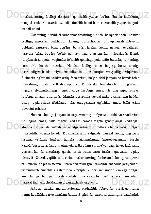 mushaklarining   faolligi   darajasi     qanchalik   yuqori   bo’lsa,   (bunda   faollikning
maqbul shakllari nazarda tutiladi), tinchlik holati ham shunchalik yuqori darajada
tashkil etiladi. 
Odamning individual taraqqiyot  davrining birinchi  bosqichlaridan –harakat
faolligi,   zigotadan   boshlanib,     keyingi   bosqichlarda     u   ovqatlanish   ehtiyojini
qoldirish   zaruriyati   bilan   bog’liq     bo’ladi.   Harakat   faolligi   nafaqat,   ovqatlanish
jarayoni   bilan   bog’liq   bo’lib   qolmay,   tana   o’sishini   ham   ifodalaydi.   Bunda
rivojlanish jarayoni   vaqtincha to’xtalib qolishiga yoki hatto butunlay to’xtashiga
ham   olib   kelishi   mumkin.   Harakat   faolligi   bilan   bog’liq   holda   amalga
oshiriladigan   haddan   ziyot   anabolizmda     ikki   bosqich   mavjudligi   aniqlanadi.
Birinchisi og’irlikni haddan ortiq ifodalanishi, bo’y o’sishi jarayonida hamda ichki
quvvatning oshishini keltirib chiqartiradi. Bunda skelet-mushak tizimining o’sishi
hujayra   elementlarining     giperplaziya   hisobiga   emas,   ularning   gipertrofiyasi
hisobiga   amalga   oshiriladi.   Ikkinchi   bosqichda   quvvat   imkoniyatlarining   haddan
oshiq   to’planishida   ifodalanib,   ular   ontogenezda   og’irlikni   emas,   balki   erkin
quvvatni oshiradi.      
Harakat   faolligi   jarayonida   organizmning   me’yorda   o’sishi   va   rivojlanishi
uchungina   emas,   balki   teskari   kodlash   hamda   zigota   genomlariga   kodlangan
alohida   rivojlanish   dasturlarini   amalga   oshirish     omillari   sifatida   zarur   bo’lgan
metabolitlar  yuzaga keladi.   Boshqacha  qilib aytganda, harakat  faolligining zarur
hajmsiz   yetilmay   tuzilgan   homila   shakllanishining   (musobaqasining)   barcha
kerakli bosqichlaridan o’ta olmaydi, katta odam esa me’yoridagi hayot faoliyatini
yuritish   hamda   stresslarga   qarshi   turish   uchun   zarur   tuzilish   quvvatini   to’play
olmaydi.  Shunday qilib, so’z skelet mushaklarining  funksiomal faolligi va quvvat
zahiralarini   to’plash   uchun     sharoit   yaratadigan     samarali   anabolik   jarayonlarni
ta’minlovchi   tinchlik   shakli   ustida   ketyapti.   Yuqori   samaradorlikka   ega   bo’lgan
anabolizmga   faoliyat   tufayli   erishiladi   va   aksincha,   past   samarali   anabolizm
harakat faoliyati cheklangan organizmlarda qayt etildi. 
Afsuski,   mazkur   muhim   xulosalar   profilaktik   tibbiyotda     yurak-qon   tomir
tizimi kasalliklari rivojlanishini  bashorat  qilishda, inson salomatligini baholashda
28 