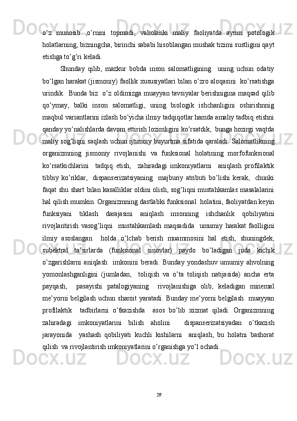 o’z   munosib   ,o’rnini   topmadi,   vaholanki   maliy   faoliyatda   ayrim   potologik
holatlarning, bizningcha, birinchi sababi hisoblangan mushak tizimi sustligini qayt
etishga to’g’ri keladi. 
Shunday   qilib,   mazkur   bobda   inson   salomatligining     uning   uchun   odatiy
bo’lgan harakat (jismoniy) faollik xususiyatlari bilan o’zro aloqasini  ko’rsatishga
urindik.   Bunda biz   o’z oldimizga muayyan tavsiyalar berishnigina maqsad qilib
qo’ymay,   balki   inson   salomatligi,   uning   biologik   ishchanligini   oshirishnnig
maqbul variantlarini izlash bo’yicha ilmiy tadqiqotlar hamda amaliy tadbiq etishni
qanday yo’nalishlarda davom ettirish lozimligini ko’rsatdik,  bunga hozirgi vaqtda
maliy sog’liqni saqlash uchun ijtimoiy buyurtma sifatida qaraladi. Salomatlikning
organizmning   jismoniy   rivojlanishi   va   funksional   holatining   morfofunksional
ko’rsatkichlarini     tadqiq   etish,     zahiradagi   imkoniyatlarni     aniqlash   profilaktik
tibbiy   ko’riklar,     dispanserizatsiyaning     majburiy   atributi   bo’lishi   kerak,     chunki
faqat shu shart bilan kasalliklar oldini olish, sog’liqni mustahkamlas masalalarini
hal qilish mumkin. Organizmning dastlabki funksional  holatini, faoliyatdan keyin
funksiyani   tiklash   darajasini   aniqlash   insonning   ishchanlik   qobiliyatini
rivojlantirish   vasog’liqni     mustahkamlash   maqsadida     umumiy   harakat   faolligini
ilmiy   asoslangan     holda   o’lchab   berish   muammosini   hal   etish,   shuningdek,
subektral   ta’sirlarda   (funksional   sinovlar)   paydo   bo’ladigan   juda   kichik
o’zgarishlarni   aniqlash     imkonini   beradi.   Bunday   yondashuv   umumiy   ahvolning
yomonlashganligini   (jumladan,     toliqish   va   o’ta   toliqish   natijasida)   ancha   erta
payqash,     pasayishi   patalogiyaning     rivojlanishiga   olib,   keladigan   minemal
me’yorni   belgilash   uchun  sharoit   yaratadi.  Bunday  me’yorni  belgilash    muayyan
profilaktik     tadbirlarni   o’tkazishda     asos   bo’lib   xizmat   qiladi.   Organizmning
zahiradagi   imkoniyatlarini   bilish   aholini     dispanserizatsiyadan   o’tkazish
jarayonida     yashash   qobiliyati   kuchli   kishilarni     aniqlash,   bu   holatni   bashorat
qilish  va rivojlantirish imkoniyatlarini o’rganishga yo’l ochadi.    
29 