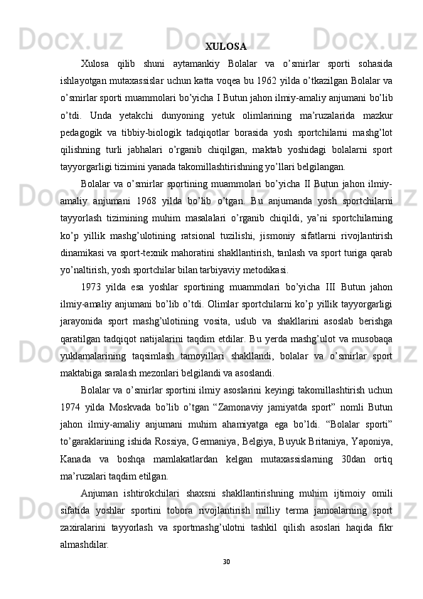 XULOSA
Xulosa   qilib   shuni   aytamankiy   Bolalar   va   o’smirlar   sporti   sohasida
ishlayotgan mutaxassislar uchun katta voqea bu 1962 yilda o’tkazilgan Bolalar va
o’smirlar sporti muammolari bo’yicha I  Butun jahon ilmiy-amaliy anjumani  bo’lib
o’tdi.   Unda   yetakchi   dunyoning   yetuk   olimlarining   ma’ruzalarida   mazkur
pedagogik   va   tibbiy-biologik   tadqiqotlar   borasida   yosh   sportchilarni   mashg’lot
qilishning   turli   jabhalari   o’rganib   chiqilgan,   maktab   yoshidagi   bolalarni   sport
tayyorgarligi tizimini yanada takomillashtirishning yo’llari belgilangan.
Bolalar   va   o’smirlar   sportining   muammolari   bo’yicha   II   Butun   jahon   ilmiy-
amaliy   anjumani   1968   yilda   bo’lib   o’t gan .   Bu   anjumanda   yosh   sportchilarni
tayyorlash   tizimining   muhim   masalalari   o’rganib   chiqildi,   ya’ni   sportchilarning
ko’p   yillik   mashg’ulotining   ratsional   tuzilishi,   jismoniy   sifatlarni   rivojlantirish
dinamikasi va sport-texnik mahoratini shakllantirish, tanlash va sport turiga qarab
yo’naltirish, yosh sportchilar bilan tarbiyaviy metodikasi.
1973   yilda   esa   yoshlar   sportining   muammolari   bo’yicha   III   Butun   jahon
ilmiy-amaliy anjumani bo’lib o’tdi. Olimlar sportchilarni ko’p yillik tayyorgarligi
jarayonida   sport   mashg’ulotining   vosita,   uslub   va   shakllarini   asoslab   berishga
qaratilgan   tadqiqot   natijalarini   taqdim   etdilar.   Bu   yerda   mashg’ulot   va   musobaqa
yuklamalarining   taqsimlash   tamoyillari   shakllandi,   bolalar   va   o’smirlar   sport
maktabiga saralash mezonlari belgilandi va asoslandi. 
Bolalar va o’smirlar sportini ilmiy asoslarini keyingi takomillashtirish uchun
1974   yilda   Moskvada   bo’lib   o’tgan   “Zamonaviy   jamiyatda   sport”   nomli   Butun
jahon   ilmiy-amaliy   anjumani   muhim   ahamiyatga   ega   bo’ldi.   “Bolalar   sporti”
to’garaklarining ishida Rossiya, Germaniya, Belgiya, Buyuk Britaniya, Yaponiya,
Kanada   va   boshqa   mamlakatlardan   kelgan   mutaxassislarning   30dan   ortiq
ma’ruzalari taqdim etilgan.
Anjuman   ishtirokchilari   shaxsni   shakllantirishning   muhim   ijtimoiy   omili
sifatida   yoshlar   sportini   tobora   rivojlantirish   milliy   terma   jamoalarning   sport
zaxiralarini   tayyorlash   va   sportmashg’ulotni   tashkil   qilish   asoslari   haqida   fikr
almashdilar. 
30 