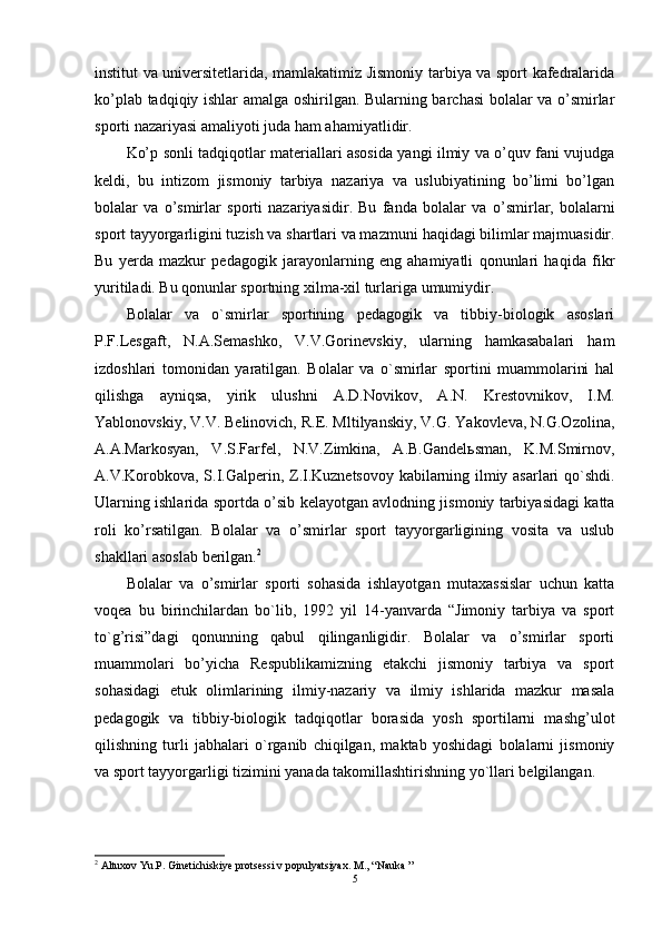 institut va universitetlarida, mamlakatimiz Jismoniy tarbiya va sport kafedralarida
ko’plab tadqiqiy ishlar amalga oshirilgan. Bularning barchasi bolalar va o’smirlar
sporti nazariyasi amaliyoti juda ham  ahamiyatli dir.
Ko’p sonli tadqiqotlar materiallari asosida yangi ilmiy va o’quv fani vujudga
keldi,   bu   intizom   jismoniy   tarbiya   nazariya   va   uslubiyatining   bo’limi   bo’lgan
bolalar   va   o’smirlar   sporti   nazariyasidir.   Bu   fanda   bolalar   va   o’smirlar,   bolalarni
sport tayyorgarligini tuzish va shartlari va maz m uni haqidagi bilimlar majmuasidir.
Bu   y erda   mazkur   pedagogik   jarayonlarning   eng   ahamiyatli   qonunlari   haqida   fikr
yuritiladi. Bu qonunlar sportning xilma-xil turlariga umumiydir. 
Bolalar   va   o`smirlar   sportining   pedagogik   va   tibbiy-biologik   asoslari
P.F.Lesgaft,   N.A.Semashko,   V.V.Gorinevskiy,   ularning   hamkasabalari   ham
izdoshlari   tomonidan   yaratilgan.   Bolalar   va   o`smirlar   sportini   muammolarini   hal
qilishga   ayniqsa,   yirik   ulushni   A.D.Novikov,   A.N.   Krestovnikov,   I.M.
Yablonovskiy, V.V. Belinovich, R.E. Mltilyanskiy, V.G. Yakovleva, N.G.Ozolina,
A.A.Markosyan,   V.S.Farfel,   N.V.Zimkina,   A.B.Gandelьsman,   K.M.Smirnov,
A.V.Korobkova, S.I.Galperin, Z.I.Kuznetsovoy kabilarning ilmiy asarlari qo`shdi.
Ularning ishlarida sport da   o’sib kelayotgan avlodning jismoniy tarbiyasidagi katta
roli   ko’rsatilgan.   Bolalar   va   o’smirlar   sport   tayyorgarligining   vosita   va   uslub
shakllari asoslab berilgan. 2
Bolalar   va   o’smirlar   sporti   sohasida   ishlayotgan   mutaxassislar   uchun   katta
voqea   bu   birinchilardan   bo`lib,   1992   yil   14-yanvarda   “Jimoniy   tarbiya   va   sport
to`g’risi”dagi   qonunning   qabul   qilinganligidir.   Bolalar   va   o’smirlar   sporti
muammolari   bo’yicha   Respublikamizning   etakchi   jismoniy   tarbiya   va   sport
sohasidagi   etuk   olimlarining   ilmiy-nazariy   va   ilmiy   ishlarida   mazkur   masala
pedagogik   va   tibbiy-biologik   tadqiqotlar   borasida   yosh   sportilarni   mashg’ulot
qilishning   turli   jabhalari   o`rganib   chiqilgan,   maktab   yoshidagi   bolalarni   jismoniy
va sport tayyorgarligi tizimini yanada takomillashtirishning yo`llari belgilangan.
2
 Altuxov Yu.P. Ginetichiskiye protsessi v populyatsiyax.  M., “Nauka ”
5 