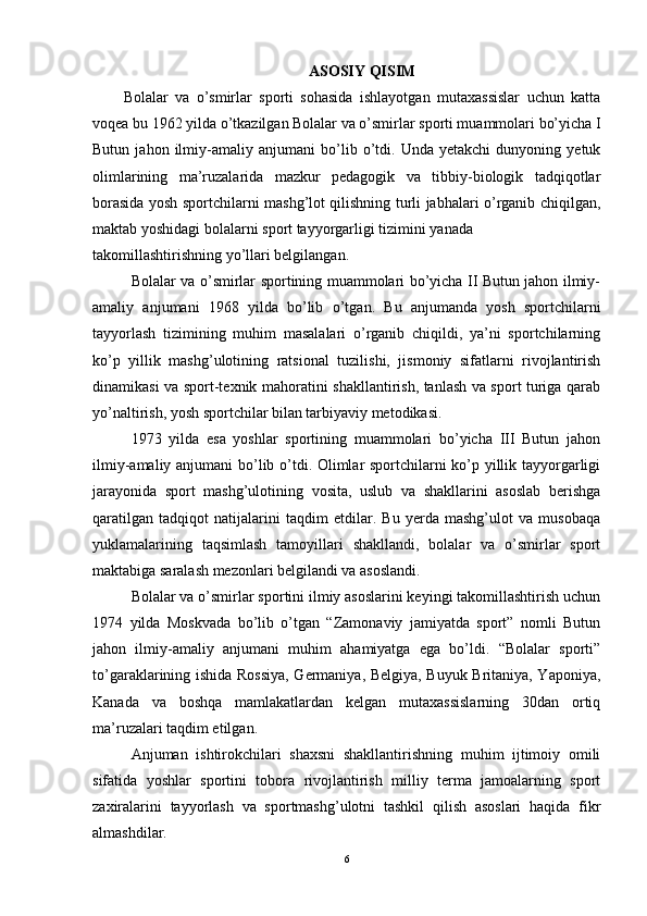 ASOSIY QISIM
Bolalar   va   o’smirlar   sporti   sohasida   ishlayotgan   mutaxassislar   uchun   katta
voqea bu 1962 yilda o’tkazilgan Bolalar va o’smirlar sporti muammolari bo’yicha I
Butun   jahon  ilmiy-amaliy   anjumani   bo’lib   o’tdi.   Unda  yetakchi   dunyoning   yetuk
olimlarining   ma’ruzalarida   mazkur   pedagogik   va   tibbiy-biologik   tadqiqotlar
borasida yosh sportchilarni mashg’lot qilishning turli jabhalari o’rganib chiqilgan,
maktab   yoshidagi   bolalarni   sport   tayyorgarligi   tizimini   yanada
takomillashtirishning yo’llari belgilangan.
Bolalar va o’smirlar sportining muammolari bo’yicha II Butun jahon ilmiy-
amaliy   anjumani   1968   yilda   bo’lib   o’t gan .   Bu   anjumanda   yosh   sportchilarni
tayyorlash   tizimining   muhim   masalalari   o’rganib   chiqildi,   ya’ni   sportchilarning
ko’p   yillik   mashg’ulotining   ratsional   tuzilishi,   jismoniy   sifatlarni   rivojlantirish
dinamikasi va sport-texnik mahoratini shakllantirish, tanlash va sport turiga qarab
yo’naltirish, yosh sportchilar bilan tarbiyaviy metodikasi.
1973   yilda   esa   yoshlar   sportining   muammolari   bo’yicha   III   Butun   jahon
ilmiy-amaliy anjumani bo’lib o’tdi. Olimlar sportchilarni ko’p yillik tayyorgarligi
jarayonida   sport   mashg’ulotining   vosita,   uslub   va   shakllarini   asoslab   berishga
qaratilgan   tadqiqot   natijalarini   taqdim   etdilar.   Bu   yerda   mashg’ulot   va   musobaqa
yuklamalarining   taqsimlash   tamoyillari   shakllandi,   bolalar   va   o’smirlar   sport
maktabiga saralash mezonlari belgilandi va asoslandi. 
Bolalar va o’smirlar sportini ilmiy asoslarini keyingi takomillashtirish uchun
1974   yilda   Moskvada   bo’lib   o’tgan   “Zamonaviy   jamiyatda   sport”   nomli   Butun
jahon   ilmiy-amaliy   anjumani   muhim   ahamiyatga   ega   bo’ldi.   “Bolalar   sporti”
to’garaklarining ishida Rossiya, Germaniya, Belgiya, Buyuk Britaniya, Yaponiya,
Kanada   va   boshqa   mamlakatlardan   kelgan   mutaxassislarning   30dan   ortiq
ma’ruzalari taqdim etilgan.
Anjuman   ishtirokchilari   shaxsni   shakllantirishning   muhim   ijtimoiy   omili
sifatida   yoshlar   sportini   tobora   rivojlantirish   milliy   terma   jamoalarning   sport
zaxiralarini   tayyorlash   va   sportmashg’ulotni   tashkil   qilish   asoslari   haqida   fikr
almashdilar. 
6 