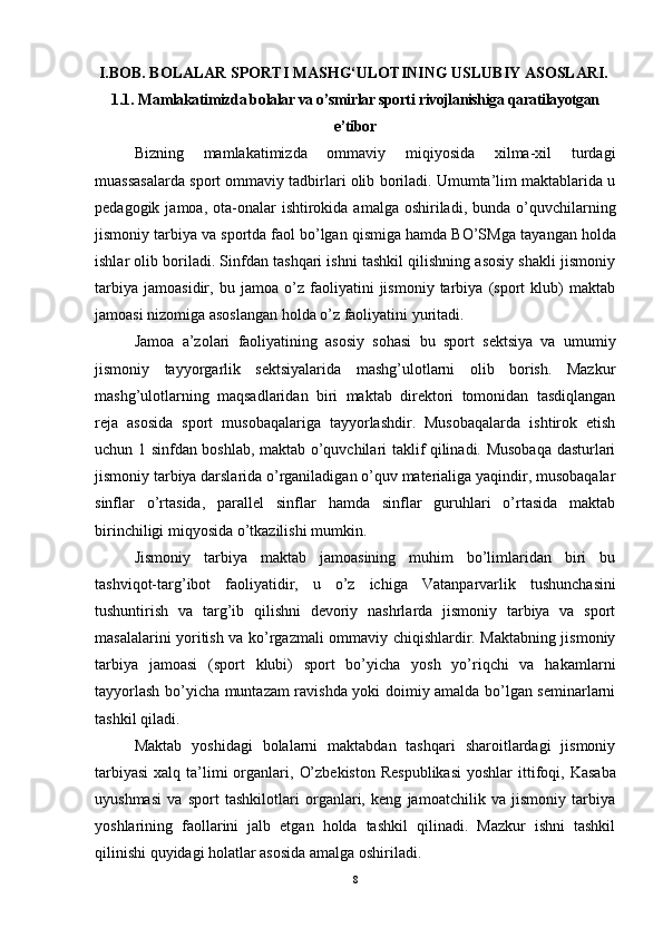 I.BOB. BOLALAR SPORTI MASHG‘ULOTINING USLUBIY ASOSLARI.
1.1.   Mamlakatimizda b olalar va o’smirlar sporti  rivojlanishiga qaratilayotgan
e’tibor
Bizning   mamlakatimizda   ommaviy   miqiyosida   xilma-xil   turdagi
muassasalarda sport ommaviy tadbirlari olib boriladi. Umumta’lim maktablarida u
pedagogik  jamoa, ota-onalar  ishtirokida  amalga oshiriladi,  bunda  o’quvchilarning
jismoniy tarbiya va sportda faol bo’lgan qismiga hamda BO’SM ga  tayangan holda
ishlar olib boriladi. Sinfdan tashqari ishni tashkil qilishning asosiy shakli jismoniy
tarbiya   jamoasidir,   bu   jamoa   o’z   faoliyatini   jismoniy   tarbiya   (sport   klub)   maktab
jamoasi nizomiga asoslangan holda o’z faoliyatini yuritadi.
Jamoa   a’zolari   faoliyatining   asosiy   sohasi   bu   sport   sektsiya   va   umumiy
jismoniy   tayyorgarlik   sektsiyalarida   mashg’ulotlarni   olib   borish.   Mazkur
mashg’ulotlarning   maqsadlaridan   biri   maktab   direktori   tomonidan   tasdiqlangan
reja   asosida   sport   musobaqalariga   tayyorlashdir.   Musobaqalarda   ishtirok   etish
uchun 1 sinfdan boshlab, maktab o’quvchilari taklif qilinadi. Musobaqa dasturlari
jismoniy tarbiya darslarida o’rganiladigan o’quv materialiga yaqindir, musobaqalar
sinflar   o’rtasida,   parallel   sinflar   hamda   sinflar   guruhlari   o’rtasida   maktab
birinchiligi miqyosida o’tkazilishi mumkin. 
Jismoniy   tarbiya   maktab   jamoasining   muhim   bo’limlaridan   biri   bu
tashviqot-targ’ibot   faoliyatidir,   u   o’z   ichiga   Vatanparvarlik   tushunchasini
tushuntirish   va   targ’ib   qilishni   devoriy   nashrlarda   jismoniy   tarbiya   va   sport
masalalarini yoritish va ko’rgazmali ommaviy chiqishlardir. Maktabning jismoniy
tarbiya   jamoasi   (sport   klubi)   sport   bo’yicha   yosh   yo’riqchi   va   hakamlarni
tayyorlash bo’yicha muntazam ravishda yoki doimiy amalda bo’lgan seminarlarni
tashkil qiladi. 
Maktab   yoshidagi   bolalarni   maktabdan   tashqari   sharoitlardagi   jismoniy
tarbiyasi  xalq ta’limi  organlari,   O’zbekiston  Respublikasi  yoshlar  ittifoqi , Kasaba
uyushmasi   va   sport   tashkilotlari   organlari,   keng   jamoatchilik   va   jismoniy   tarbiya
yoshlarining   faollarini   jalb   etgan   holda   tashkil   qilinadi.   Mazkur   ishni   tashkil
qilinishi quyidagi holatlar asosida amalga oshiriladi.
8 